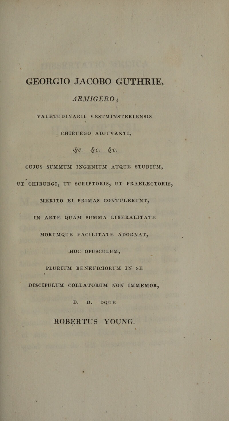 GEORGIO JACOBO GUTHRIE, ARMIGERO ; ) VALETUDINARII VESTMINSTERIENSIS CHIRURGO ADJUVANTI, $c. 8&gt;C. 3fC. CUJUS SUMMUM INGENIUM ATQUE STUDIUM, UT CHIRURGI, UT SCRIPTORIS, UT PRAELECTORIS, MERITO EI PRIMAS CONTULERUNT, IN ARTE QUAM SUMMA LIBERALITATE , 4 MORUMQUE FACILITATE ADORNAT, HOC OPUSCULUM, PLURIUM BENEFICIORUM IN SE DISCIPULUM COLLATORUM NON IMMEMOR, D. D. DQUE ROBERTUS YOUNG.