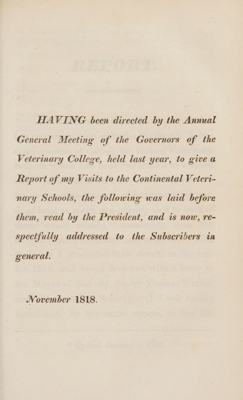 HAVING been directed by the Annual General Meeting of the Governors of the Veterinary College, held last year, to give a Report of my Visits to the Continental Veteri¬ nary Schools, the following was laid before them, read by the President, and is now, re¬ spectfully addressed to the Subscribers in general. November 1818,