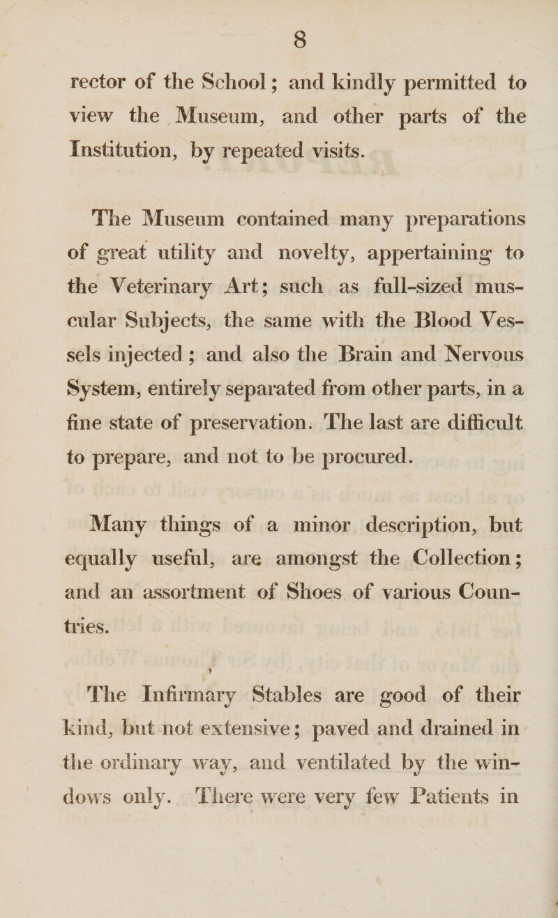 rector of the School; and kindly permitted to view the Museum, and other parts of the Institution, by repeated visits. The Museum contained many preparations of great utility and novelty, appertaining to the Veterinary Art; such as full-sized mus¬ cular Subjects, the same with the Blood Ves¬ sels injected; and also the Brain and Nervous System, entirely separated from other parts, in a fine state of preservation. The last are difficult to prepare, and not to be procured. Many things of a minor description, but equally useful, are amongst the Collection; and an assortment of Shoes of various Coun¬ tries. i The Infirmary Stables are good of their kind, but not extensive; paved and drained in the ordinary way, and ventilated by the win¬ dows only. There were very few Patients in