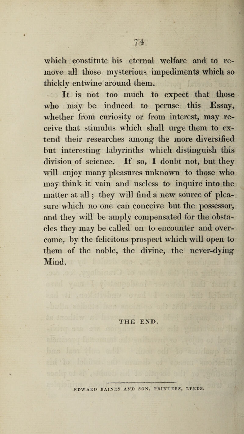 which constitute his eternal welfare and to re¬ move all those mysterious impediments which so thickly entwine around them. It is not too much to expect that those • who may be induced to peruse this Essay, whether from curiosity or from interest, may re¬ ceive that stimulus which shall urge them to ex¬ tend their researches among the more diversified but interesting labyrinths which distinguish this division of science. If so, I doubt not, but they will enjoy many pleasures unknown to those who may think it vain and useless to inquire into the matter at all; they will find a new source of plea¬ sure which no one can conceive but the possessor, and they will be amply compensated for the obsta¬ cles they may be called on to encounter and over¬ come, by the felicitous prospect which will open to them of the noble, the divine, the never-dying Mind. THE END. EDWARD BAINES AND SON, PRINTERS, LEEDS.