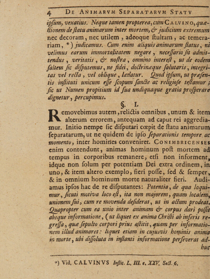ipfum, vexatius. Neque tamen propter ea, cum Calvi n o, quee- Hionem deflatu animarum inter mortem, &amp; judicium extremum nec decoram, nec utilem , adeoque ftultam , ac temera¬ riam, * ) judicamus. Cum enim aliquis animarum flatus, ni velimus earum immortalitatem negare, necejfario Jit admit¬ tendus , veritatis , &amp; noftra, omnino inter e(l, de eodem faltew Jic difputemus, ne jidei, dotirineeque falutaris, integri¬ tas vel retia , vel oblique, laedatur, jg/W ipfum, tyreefen- tis injlituti unicum ejfe fcopum fantie ac religiofe tejlamur ; Jic ut Numen propitium id fua undiquaque gratia profperare dignetur, per cupimus* §• i. Removebimus autem,relidis omnibus,unum &amp; stem alterum errorem, antequam ad caput rei aggredia¬ mur. Initio nempe fic difputari coepit de ftatu animarum feparatarum, ut ne quidem de ipfo feparationis tempore ac momento, inter homiries conveniret. Conimbricenses enim contendunt, animas hominum poft mortem ad tempus in corporibus remanere, etfi non informent, idque non folum per potentiam Dei extra ordinem, in uno, &amp; item altero exemplo, fieri pofle, fed &amp; femper, &amp; in omnium hominum morte naturaliter fieri. Audi¬ amus ipfos hac de re difputantes: Potentia, de qua loqui¬ mur, Jicuti motiva locoejl, ita non majorem, quam localem, unionem fui, cum re movenda dejiderat, ut in atitrn prodeat. Quapropter cum ea unio inter animam &amp; corpus dari pofjit absque informatione, ( ut liquet ex anima Chri/li ab inferis re- grejja, quee Jepulto corpori prius ajlitit, quam per informatio¬ nem illud animaret: liquet etiam in cujusvis hominis anima in morte, ubi dijfoluta in injlanti informatione perfeverat ad¬ huc *) Vid, CALVINVS InJHt. L. III c, XXVt Siti. 6f