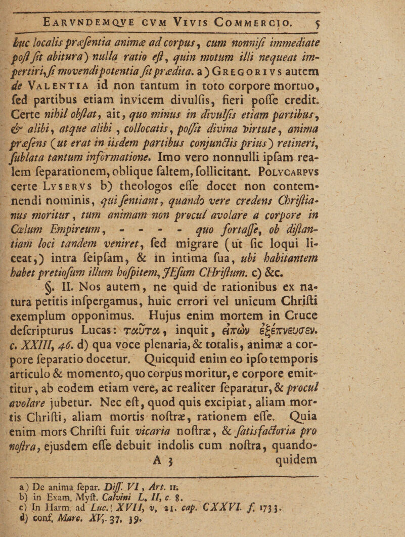 huc localis preefentia animet ad corpus, cum nonnifi immediate pojljit abitura) nulla ratio efl, quin motum illi nequeat im¬ pertiri,fi movendi potentia fit pradita* a)GREGORivs autem de Valentia id non tantum in toto corpore mortuo, fed partibus etiam invicem divulfis, fieri pofle credit. Certe nihil obfiat, ait, quo minus in divulfis etiam partibus, &amp; alibi, atque alibi, collocatis, poffit divina Virtute, anima preefins (ut erat in iisdem partibus conjun&amp;is prius) retineri, fublata tantum informatione. Imo vero nonnulli ipfam rea» lem feparationem, oblique faltem, follicitant. Polycarpvs certe Lyser.vs b) theologos eflfe docet non contem¬ nendi nominis, quifientiant, quando vere credens Chrifiia- nus moritur, tum animam non procul avolare a corpore in Catium Empireum, - quo fortajfe, ob diftan- tiam loci tandem veniret, fed migrare (ut fic loqui li¬ ceat,) intra feipfam, &amp; in intima fua, ubi habitantem habet pretiofum illum hojpitem, JEfum CHrifium. c) &amp;c. §. IL Nos autem, ne quid de rationibus ex na¬ tura petitis infpergamus, huic errori vel unicum Chrifti exemplum opponimus. Hujus enim mortem in Cruce defcripturus Lucas: tcmjtcl , inquit, Hiem i^enveixjev. c. XXIII, 46. d) qua voce plenaria,&amp; totalis, animae a cor¬ pore feparatio docetur. Quicquid enim eo ipfo temporis articulo &amp; momento, quo corpus moritur, e corpore emit¬ titur, ab eodem etiam vere, ac realiter feparatur,&amp; procul avolare jubetur. Nec eft, quod quis excipiat, aliam mor¬ tis Chrifti, aliam mortis noftrae, rationem efle. Quia enim mors Chrifti fuit vicaria noftrae, &amp; fatisfa&amp;oria pro nofira, ejusdem effe debuit indolis cum noftra, quando- A 3 quidem a) De anima fepar. DiJJ' VI, Art. it. b) in Exam. Myft. Calvini L* //, c. 8. __ c) In Harm ad Luc. \ XVII, v. ai. cap. CXXVL f 173 d) coaf, Mare. XV,. 37, 39.