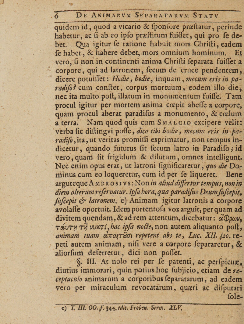 /■ % — / quidem id, quod a vicario &amp; fponfore praedatur, perinde habetur, ac (I ab eo ipfo praeditum fuiffet, qui pro fe de¬ bet. Qua igitur fe ratione habuit mors Chridi, eadem fe habet, &amp; habere debet, mors omnium hominum. Et vero, fi non in continenti anima Chridi feparata fuiffet a corpore, qui ad latronem, fecum de cruce pendentem* dicere potuiffet: Hodie? hodie, inquam, mecum eris in pa- radifo? cum condet, corpus mortuum, eodem illo dief nec ita multo pod, illatum in monumentum fuiflfe. Tana procul igitur per mortem anima coepit abefle a corpore* quam procul aberat paradifus a monumento, &amp; coelum a terra. Nam quod quis cum Smalcio excipere velit: 'verba fic didingvi poflfe, dico tihi hodie, mecum eris in pa~ radifo,ita,ut veritas promidi exprimatur? non tempus in¬ dicetur, quando futurus fit fecum latro in Paradifo?-id vero,quam fit frigidum &amp; dilutum, omnes imelligunt. Nec enim opus erat? ut latroni fignificaretur, quo die Do¬ minus cum eo loqueretur, cum id per fe liqueret. Bene arguteque A m b r o s i v s : Non in aliud differtur tempus, non in diem alterum re fervatur. Ipfa hora, qua paradifus Deumfufcepit, Jifcepit &amp; latronem* e) Animam igitur latronis a corpore avolalfe oportuit. Idem portentofa vox arguit, perquam ad divitem quendatn,&amp; ad rem attentum, dicebatur: d!(ppcQV9 TocuTif) T7i vWTl,hac ipfa nofle, non autem aliquanto poft, animam tuam u7rcrjT§Gi repetent abs te, Lu.c. XII. po. re- * peti autem animam, nifi vere a CQrpore fepararetur, &amp; aliorfum deferretur, dici non poffet. §. III. At nolo rei per fe patenti, ac perfpicuae, diutius immorari, quin potius hoc fubjicio, etiam de re¬ ceptaculo animarum a corporibus feparatarum? ad eadem vero per miraculum revocatarum, quaeri ac difputari fole- e) T. III. 00, f, 34*. edit. Froben. Serm. XLV,