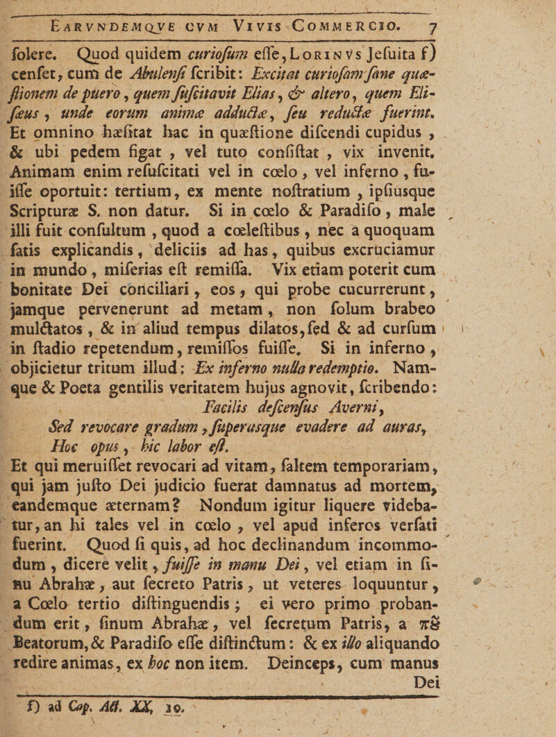 folere. Quod quidem curiofum ede,LoRiNVs Jefuita f) cenfet, cum de AMenfi fcribit: Excitat curiofamfane quae- ftionem de puero, quem fufiitavit Elias, &amp; altero, quem Eli- feus , eorum animae adduftae, feu reducas fuerint. Et omnino hcefitat hac in qua:dione difcendi cupidus , &amp; ubi pedem figat , vel tuto confidat , vix invenit. Animam enim refufcitati vel in coelo , vel inferno , fu* * ifle oportuit: tertium, ex mente noftratium , ipfiusque Scripturae S. non datur. Si in coelo &amp; Paradifo, male illi fuit confultum , quod a coeledibus , nec a quoquam fatis explicandis, deliciis ad has , quibus excruciamur in mundo , miferias ed renuda. Vix etiam poterit cum bonitate Dei conciliari, eos, qui probe cucurrerunt, jamque pervenerunt ad metam , non folum brabeo muldatos, &amp; in aliud tempus dilatos,fed &amp; ad curfum in ftadio repetendum, retnidos fuide. Si in inferno , objicietur tritum illud: Ex inferno nulla redemptio. Nam¬ que &amp; Poeta gentilis veritatem hujus agnovit, fcribendo: Facilis defienfus Averni, Sed revocare gradum 7fuperasque evadere ad auras, Hoc Qpus, hic labor efl. Et qui meruidet revocari ad vitam, faltem temporariam, qui jam judo Dei judicio fuerat damnatus ad mortem, eandemque aeternam? Nondum igitur liquere videba¬ tur, an hi tales vel in coelo , vel apud inferos verfati fuerint. Quod fi quis, ad hoc declinandum incommo¬ dum , dicere velit yfuijfe in manu Dei, vel etiam in fi- nu Abrahae, aut fecreto Patris, ut veteres loquuntur, a Coelo tertio didinguendis; ei vero primo proban¬ dum erit, finum Abrahae, vel fecretum Patris, a 7T§ Beatorum, &amp; Paradifo ede diftindtum: &amp; ex illo aliquando redire animas, ex hoc non item. Deinceps, cum manus '_ ' _ Dei f) ad Cop, Aff* XX, JpJ *