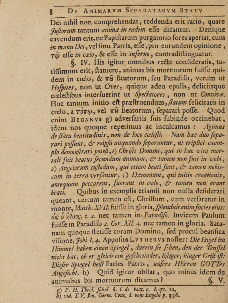 Dei nihil non comprehendat, reddenda erit ratio, quare fuftorum tantum anima in eadem e(Te dicantur. Denique cavendum erit, ne Papillarum purgatorio fores aperiat, cum in manu Dei, velfinu Patris, e(fe,pro eorundem opinione , Tqi elfe in coelo, &amp; efle in inferno, contradillinguatur. §. IV. His igitur omnibus redie confideratis, tu- tiflitnum erit, ftatuere, animas bis mortuorum fuiflfe qui¬ dem in coelo, &amp; ttS Beatorum, feu Paradifo, verum ut Hofpites, non ut Cives, quique adeo epulis, deliciisque coelellibus interfuerint ut Speratores, non ut Conviva. Hoc tantum initio eft praefiniendum,felicitatis in coelo, a TQtcp, vel ttS Beatorum, feparari poffe. Quod enim Becanvs g) adverfariis fuis fubinde occinebat, idem nos quoque repetimus ac inculcamus : Agimus de [latu beatitudinis, non de loco ccelefti. Nam bac duo fepa¬ rari pojfunt, &amp; reipfa aliquando feparantur, ut triplici exem¬ plo demonjirari poteft, ?) Chrifii Domini, qui in hac vita mor¬ tali fuit beatus fecundum animam, &amp; tamen non fuit in coelo f 2) Angelorum cuflodum, qui etiam beati funt, &amp; tamen nobis- cum in terra ver fantur , j ) D temonum, qui initio creationis, antequam peccarent, fuerant in coelo, /£/0^ »0» inotf tor/. Quibus in exemplis etiamli non nulla defiderari queant, certum tamen eft, Chriflum , cum verfaretur in monte, Mattb. X1AII. (uiffc in gloria ,fplenduit enim facies eius: tot; 0 v}Aio$, c. 2. nec tamen in Faradifi. Invicem Paulum fuiffe in Paradifo 2. Cor. XII. 4. nec tamen in gloria. Sata- nam quoque fletilTe coram Domino, fed procul beatifica vifione,3Wi A4. Appofite Lvthervs nofter: DieEngelim Himmel haben einen Spiegel, darem fie feken, der Teuffel nicht hat, ob er gleich ein gefcMvinder, kluger Gei/i ifi: Diefer Spiegel heift Facies Patris, unfers HErren GOTTes Angefcbt. h) Quid igitur obftat, quo minus idem dc animabus bis mortuorum dicamus? §. V. ~gfp. II. Tbeol, fcbol. 3. /. de beat. c. I. qv. 12.