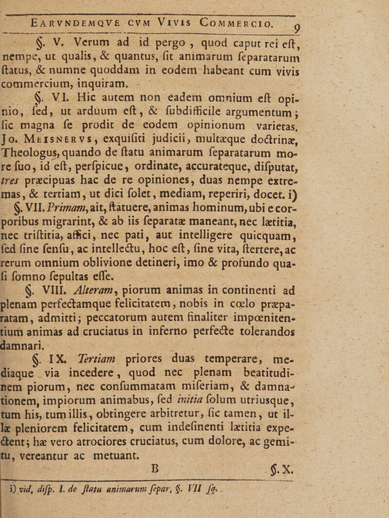 9 §. V, Verum ad id pergo , quod caput rei eft, nempe, ut qualis, &amp; quantus, fit animarum feparatarum flatus, &amp; numne quoddam in eodem habeant cum vivis commercium, inquiram. §. VI. Hic autem non eadem omnium eft opi¬ nio, fed, ut arduum eft, &amp; fubdifficile argumentum; fic magna fe prodit de eodem opinionum varietas, Jo. Meisnervs, exquifiti judicii, multaeque dodrinae, Theologus, quando de flatu animarum feparatarum ma¬ re fuo, id eft, perfpicue, ordinate, accurateque, difputat, tres praecipuas hac de re opiniones, duas nempe extre¬ mas, &amp; tertiam, ut dici folet, mediam, reperiri, docet, i) §. VII. Primam, ait, ftatuere, animas hominum, ubi e cor¬ poribus migrarint, &amp; ab iis feparatae maneant, nec laetitia, nec triftitia, aflfici, nec pati, aut intelligere quicquam, fed fine fenfu, ac intelledu, hoc eft, fine vita, ftertere,ac rerum omnium oblivione detineri, imo &amp; profundo qua- fi fomno fepultas effe. §. VIII. Alteram, piorum animas in continenti ad plenam perfeclamque felicitatem, nobis in cocio praepa¬ ratam, admitti; peccatorum autem finaliter impoeniten¬ tium animas ad cruciatus in inferno perfede tolerandos damnari, §. IX. Tertiam priores duas temperare, me¬ diaque via incedere, quod nec plenam beatitudi- nem piorum, nec confummatam miferiam, &amp; damna^ tionem, impiorum animabus, fed initia folum utriusque, tum his, tum illis, obtingere arbitretur, fic tamen, ut il¬ lae pleniorem felicitatem , cum indefinenti laetitia expe- dent; hae vero atrociores cruciatus, cum dolore, ac gemi¬ tu, vereantur ac metuant. B § . X, ; i) vid. difp. L de ftatu animarum fipar, VII fq*  -