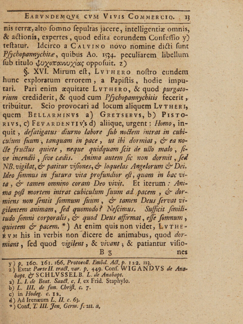 nis terra,alto fomno fepultas jacere, intelligentiae omnis, &amp; adlionis, expertes, quod edita eorundem Confeffio y) teftatur. Idcirco a Calvino novo nomine didti funt Pfycbopannycbitee, quibus Ao. 1554. peculiarem libellum fub titulo tyjxoxoLvvuxiotg oppofuit. z) §. XVI. Mirum eft, Lvthero noftro eundem hunc exploratum errorem, a Papillis, hodie impu¬ tari. Pari enim aequitate Lvthero, &amp; quod purgato- rium crediderit, &amp; quod cum PJychopannychitis fecerit, tribuitur. Scio provocari ad locum aliquem Lvtheri, quem Bellarminvs a) Gretservs, b) Pisto- rivs, c) Fev ardenti vs d) aliique, urgent: Homoy in¬ eant y defatigatus diurno labore fub no&amp;em intrat in cubi¬ culum finim , t an quam in pace , ut ibi dormiat, &amp; ea no- 8e frucius quiete , neque quidquam fcit de uUo malo , fi» ve incendii, five ceedis. Anima autem fic non dormit, fed NB. vigilat, &amp; patitur vifiones, &amp; loquelas Angelorum &amp; Dei. Ideo fomnus in futura vita profitndior eft, quam in bac vi¬ ta , &amp; tamen omnino coraiii Deo vivit. Et iterum / Am» tna pofl mortem intrat cubiculum fuum ad pacem , &amp; dor¬ miens non fentit fomnum fuum , &amp; tamen Deus fervat vi¬ gilantem animam, fed quomodo ? Nefcimus. Sufficit fimili• tudo fomni corporalis, &amp; quod Deus affirmat, ejfe fomnum, quietem &amp; pacem. *) At enim quis non videt, Lvthe» rvm his in verbis non dicere de animabus, quod dor¬ miant , fed quod vigilent, &amp; vivant $ &amp; patiantur vifio- B 5 nes y) p, 160. 161. 166. ProtoeoU. Embd. AB.p. 122. 123. z) Extat ParteII. traft. var. p. 449. Conf. WIGANDVS de Ana* bapt. &amp; S CH LV S S ELB. L. de Anabapt. a) hfl.de Beat. Sautt. c. I. ex Frid. Staphylo, b) L. III. de fun. Chrift. c. 7. c) in Hodeg. c. 12. d) Ad Irenaeum L. II. c. 63. *) Conf. T. III. Jen. Germ. f, 211. af 1