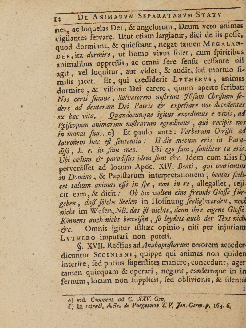 ^T^acloquelaTDei, &amp; angelorum , Deum vero animas vigilantes fervare. Utut etiam largiatur, dici de ns polle, quod dormiant, &amp; quiefcant, negat tamen Meg a l am¬ be r, ita dormire, ut hamo vivus folet, cum fpiritibus animalibus oppreffis, ac omni fere fenfu ceffante nil agit, vel loquitur, aut videt, &amp; audit, fed mortuo fi¬ liis jacet. Et, qui crediderit Lvthervs, animes dormire , &amp; vifione Dei carere, quum aperte fcribat: idos certi fumus, Salvatorem noflrum fEfum Chriftum fi¬ dere ad dexteram Dei Patris &amp; expe&amp;are nos decedentes ' ex hac vita. Quandocwque igitur excedimus e vivis, ad Epifiopum animarunt noflrarum egredimur, qui recipit nos in manus fias, e) Et paulo ante: Verborum Chrijli ad latronem h*ec eft fint entia : Eidie me cum eris in Para- difo , b. e. in fnut meo. Ubi ego fum, JimiUter tu eris. Ubi cadum &amp; paradifus idem fint cVc. Idem cum alias f) perveniffet ad locum Apdc. XIV. Beati, qui moriuntur in Domino , &amp; Papillarum interpretationem , beatas fidi- cet talium animas ejfi in fpe , non in re , allegalfet, reji¬ cit eam, &amp; dicit: Ob Sie vooltea eine fremde Glofe fm- geben , dafi filche Seelen in Hoffnung fielig'. noerden , nock nicbt im Wefen,M&gt;. das ifl nichts, denn ihre eigene Glojfi. Kdnnens auch nicbt beweifin, fi leydets aucb der Text nicbt &amp;c. Omnis igitur ifthsec opinio , nili per injuriam Lvthero imputari non poteft. §. XVII. Reilius ad Anabaptifiarum errorem accederi dicuntur Soc ini a ni; quippe qui animas non quiden interire, fed potius fuperftites manere, concedunt, ager tamen quicquam &amp; operari , negant, easdemque in in fernum, locum non fupplkii , fed oblivionis, &amp; filentii &gt; 4 , ■ 11 e) vid. Comment. &lt;id C. XXV Gett. £) Ia rctratf* Mrt &lt;k Purgmri* 27 V, Jen. Gcm. 164.