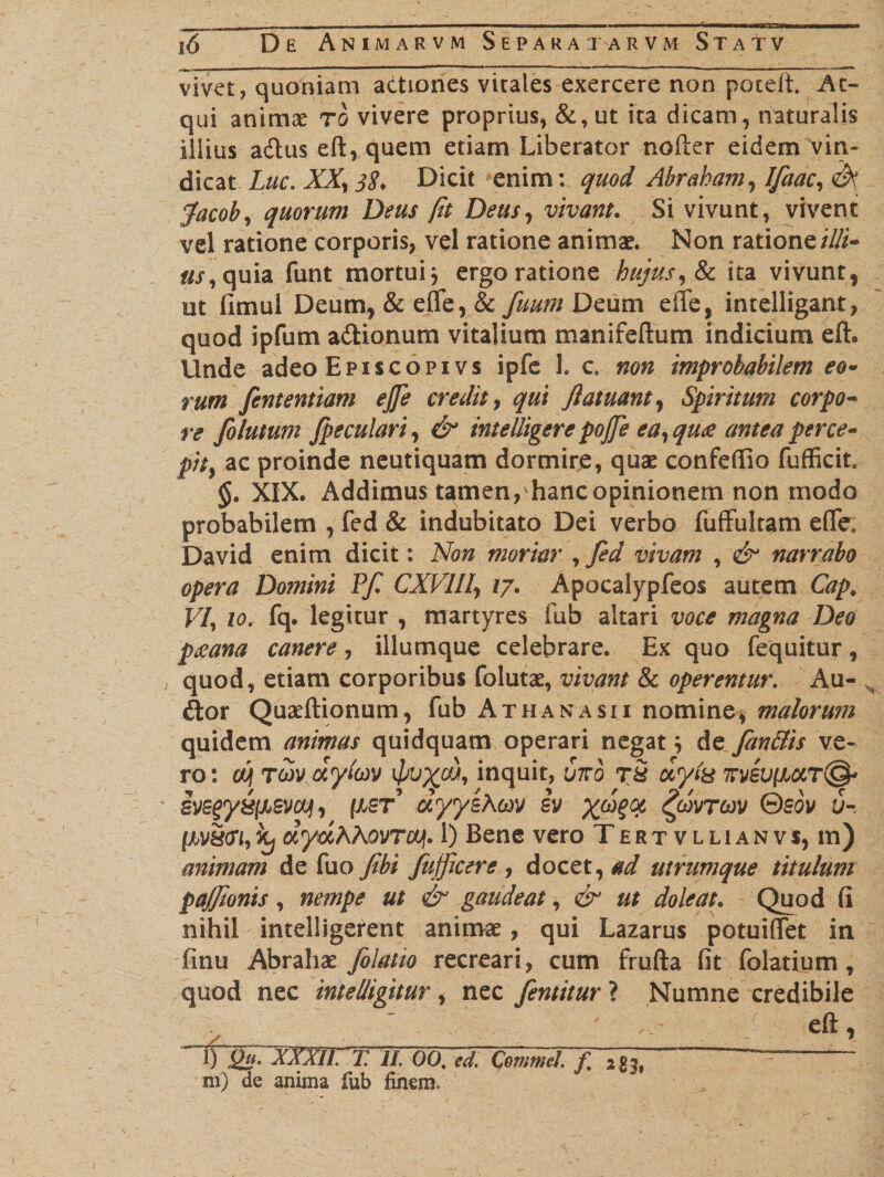 , , , ■■ ■ - ■ ..- 1 ■ ' 1 '■ t — ! -- 16 De Animarvm Separaxarvm Statv vivet, quoniam actiones vitales exercere non poteft. At¬ qui animae rb vivere proprius, &amp;, ut ita dicam, naturalis illius adtus ed, quem etiam Liberator noder eidem vin¬ dicat Lue. XX, 38* Dicit enim: quod Abrabam,lfaac,/k [acob, quorum Deus (it Deus, vivant. Si vivunt, vivent vel ratione corporis, vel ratione animae. Non ratione illi* us,quia. funt mortui j ergo ratione hujus, tk ita vivunt, ut fimul Deum, &amp; efle, &amp; fuum Deum ede, intelligant, quod ipfum adionum vitalium manifeftum indicium edo Unde adeo Episcopivs ipfe 1. c. non improbabilem eo- rum fententiam ejfe credit, qui Jlatuant, Spiritum corpo¬ re fo lutum [peculari, &amp; intelligere po/fe ea,qu&lt;e antea perce¬ pit, ac proinde neutiquam dormire, quae confedio fufficit §. XIX. Addimus tamen, hanc opinionem non modo probabilem , fed &amp; indubitato Dei verbo fuffukam ede, David enim dicit: Non moriar , fed vivam , &amp; narrabo opera Domini P[ CXVllI, 17. Apocalypfeos autem Cap. VI, 10. fq. legitur , martyres fub altari voce magna Deo paeana canere, iliumque celebrare. Ex quo fequitur, quod, etiam corporibus folutae, vivant &amp; operentur. Au- &lt;dor Quaedionum, fub Athanasii nomine, malorum quidem animas quidquam operari negatde fan&amp;is ve¬ ro : cui ro&gt;v dylm vx^u, inquit, 67vb r5 dyls 7rveu|xaT@- ivegy&amp;[jjevaj), fxsr’ dyyihm sv x*??# $vtm ®sov J-. [M8(Xi, hj dydXAovrcy. 1) Bene vero Tertvllianvs, m) animam de fuo/ibi fufficere , docet, ad utrumque titulum pa/Jionis, nempe ut &amp; gaudeat, &amp; ut doleat. Quod fi nihil intelligerent animae, qui Lazarus potuiflet in finu Abrahae Jolatio recreari, cum fruda fit folatium, quod nec intelligitur , nec fentitur ? Numne credibile &gt; ' - eft, QuiXXXIi. T. II. 00. ed. CommeL f 2 £3,