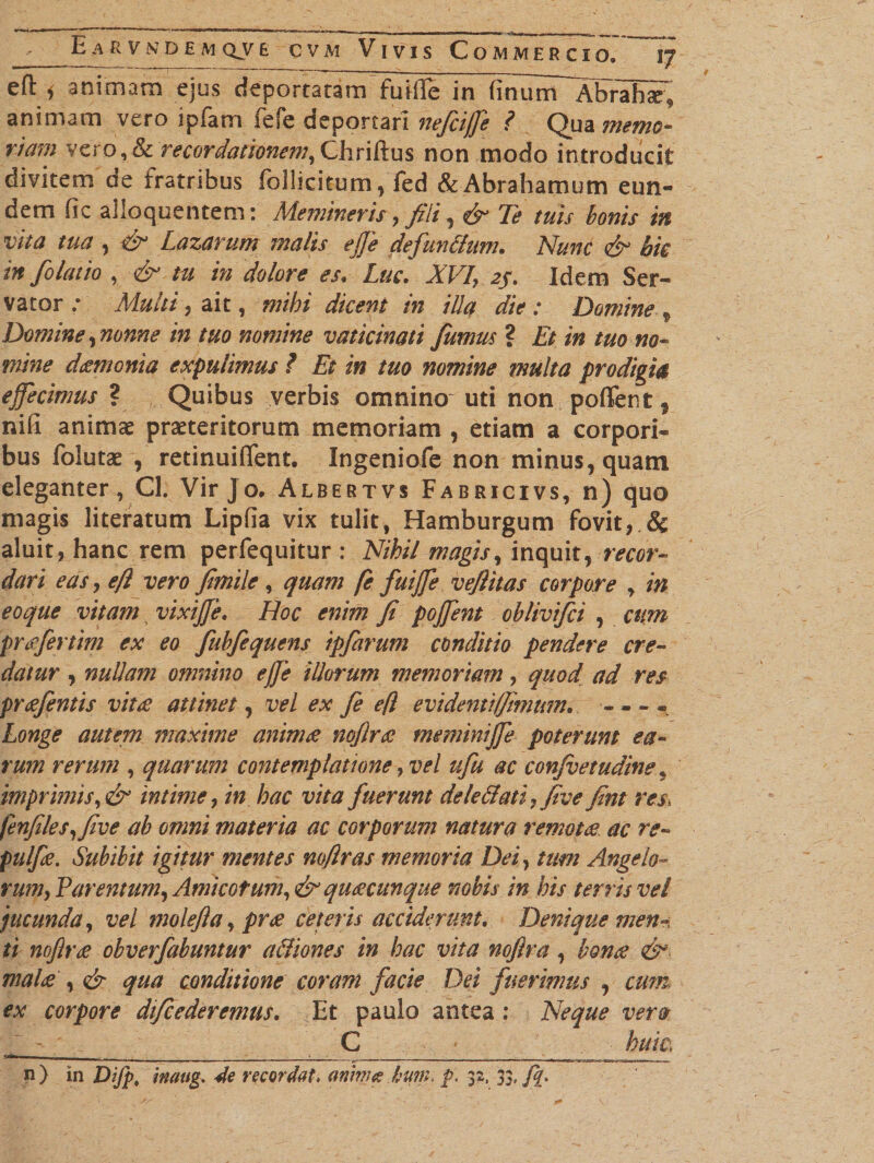 efl i animam ejus deportaram fuiflfe in fmutTT^br^Ei^ animam vero ipfam fefe deportari nefcijfe ? Qua memo- riam verb,&amp; recordationem, Chriftus non modo introducit divitem de fratribus follicitum , fed &amp;Abrahamum eun¬ dem fic alloquentem: Memineris, fili, &amp; Te tuis bonis in vita tua, &amp; Lazarum malis effe de fundum. Nunc &amp; bk in folatio , &amp; tu in dolore es, Luc. XVI&gt; 2/. Idem Ser¬ vator ; Multi 5 ait, mihi dicent in illa die: Domine f Domine , nonne in tuo nomine vaticinati fumus ? Et in tuo no¬ mine dgmonia expulimus ? Et in tuo nomine multa prodigia effecimus ? Quibus verbis omnino uti non poffent 5 nifi animae praeteritorum memoriam , etiam a corpori¬ bus folutae , retinuiflent. Ingeniofe non minus, quam eleganter, Cl. Vir Jo. Albertvs Fabricivs, n) quo magis literatum Lipfla vix tulit, Hamburgum fovit, &amp; aluit, hanc rem perfequitur : Nihil magis, inquit, recor¬ dari eas, efl vero fimile , quam fe fuijfe vefiitas corpore , in eoque vitam vixijje. Hoc enim fi pojfent oblivifci , cum praefertim ex eo fubfequens ipfarum conditio pendere cre¬ datur , nullam omnino effe illorum memoriam, quod ad res prcefentis vitee attinet, vel ex fe efl evidenti (fimum* - - - * Longe autem maxime animee noflree meminijfe poterunt ea¬ rum rerum , quarum contemplatione, vel ufu ac conjvetudine9 imprimis, &amp; intime, in hac vita fuerunt deledatiyfive fint res fenfites,five ab omni materia ac corporum natura remotee ac re- pulfie. Subibit igitur mentes rnftras memoria Dei, tum Angelo- rumy Tarentum, Amicetum,&amp; quacunque nobis in his terris vel jucunda, vel molefia, pr£ ceteris acciderunt. Denique men-, ti noflree obverfabuntur a&amp;iones in hac vita noftra, bonae malee , &amp; qua conditione coram facie Dei fuerimus , cum ex corpore difcederemus. Et paulo antea : Neque vera C ' huic, ^ &lt;ir ^ n) in Difp, inaug. 4e recordat, anmee hum, p, 32, 33,