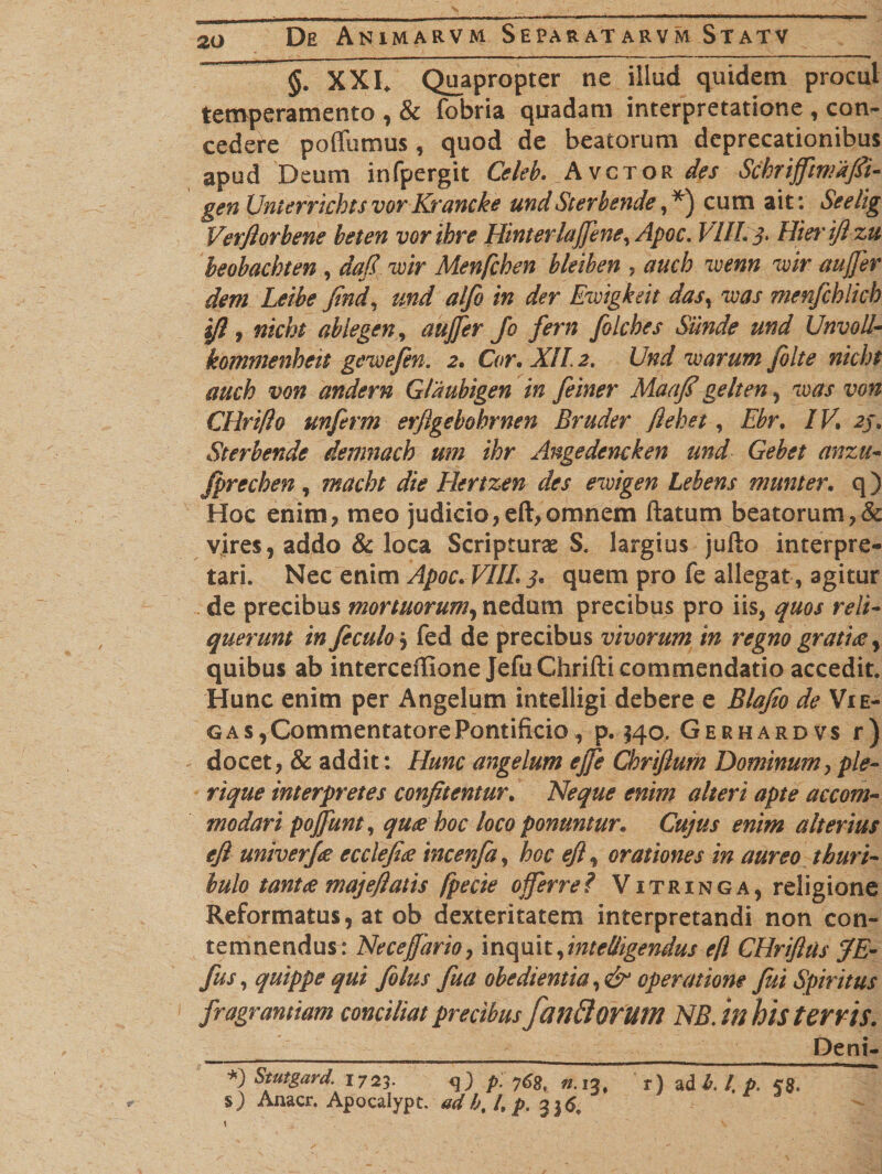 §. XXI. Quapropter ne illud quidem procul temperamento , &amp; fobria quadam interpretatione , con¬ cedere poffumus , quod de beatorum deprecationibus apud Deum infpergit Celeb. Avctor des Schrifftmafii- gen UnterrichtsvorKrancke undSterbende, *) cum ait: Seelig Verjlorbene beten voribre Hinterlafene, Apoc. VIII. j. Hier ift zu beobachten , daj.7 wir Menfchen bleiben , auch wenn vir aufer dem Leibe find, und alfo in der Emgkeit das% vias menfcblicb ifl, nicht ablegen, aufer Jo fern filcbes Siinde und Unvoll- kommenheit gevoefen. 2. Cor. ATT. 2. Und warum /bite nicht auch von andern Gldubigen in feiner Maafi gelten , w#r CHrifto unferm erftgebohrnen Bruder ftehet, Ebr. /K &lt;2/. Sterbende demnach um ihr Angedencken und Gebet anztt- Jprechen , macbt die Hertzen des eroigen Lebens munter. q) Hoc enim, meo judicio, eft, omnem ftatum beatorum,&amp; vires, addo &amp; loca Scripturae S. largius jufto interpre¬ tari. Nec enim Apoc. VIIL 5* quem pro fe allegat, agitur de precibus mortuorum, nedum precibus pro iis, ^#0/ reli¬ querunt in Jeculoj fed de precibus vivorum in regno gratiae y quibus ab interceffione JefuChrifti commendatio accedit. Hunc enim per Angelum intelligi debere e Blafio de Vie- g as, Commentatore Pontificio , p. 540. Gerhardvs r) docet, &amp; addit : Hunc angelum efe Chriftum Dominum, ple- rique interpretes confitentur. Neque enim alteri apte accom¬ modari pojjunt, quae hoc loco ponuntur. Cujus enim alterius eft univer/ae ecclefiae incenfa, hoc eft, orationes in aureo thuri- bulo tantae maj e flatis fpecie offerre? Vitringa, religione Reformatus, at ob dexteritatem interpretandi non con¬ temnendus: Ne ce far io, inquit, intelligendus efl CHriftus /E- fus, quippe qui folus fua obedientia,&amp; operatione fui Spiritus fragrantiam conciliat precibus fanftoritm NB. in his terris. _____ _ ____ Deni- *) Stutgard. 1723. &lt;]) p. 768, «.13, r) ad b. I, p. 58. s) Anacr. Apocalypt. adh% l, p. 336,