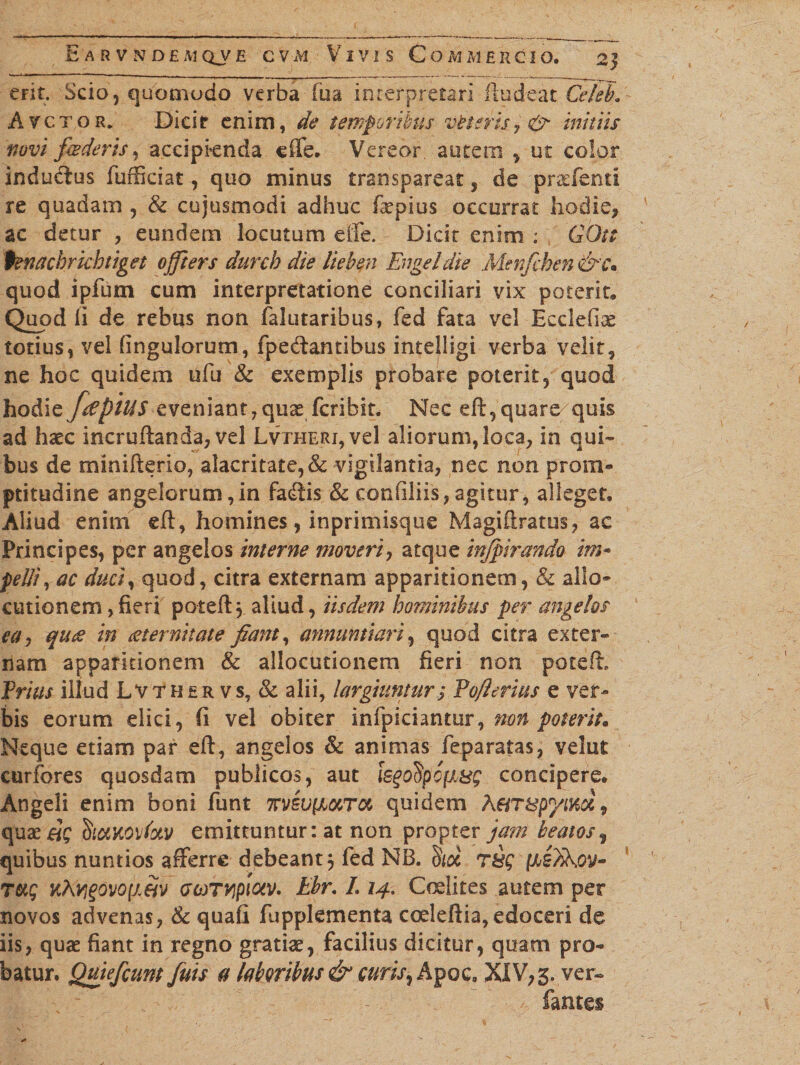 erit. Scio, quomodo verba fua interpretari fludeat Ce/ek Avctor. Dicir enim, de temporibus vfrteris 7 &amp; initus novi foderis, accipknda cffe. Vereor, autem , ut color indudius fufficiat, quo minus transpareat , de praffenti re quadam , &amp; cujusmodi adhuc fepius occurrat hodie, ac detur , eundem locutum effe. Dicit enim : GOtt fenachrkhtiget offiers durcb die lieben En gei die Menfchen&amp;c. quod ipfum cum interpretatione conciliari vix potent. Quod li de rebus non falutaribus, fed fata vel Ecclefiae totius, vel fingulorum, fpe&amp;antihus intelligi verba velit, ne hoc quidem ufu &amp; exemplis probare poterit, quod hodicfrephiS eveniant, qu^fcribit. Nec eft,quare quis ad haec incruftanda, vel LvxHERi,vel aliorum, loca, in qui¬ bus de minifterio, alacritate,&amp; vigilantia, nec non prom- ptitudine angelorum,in fadtis &amp; confiliis, agitur, alleget. Aliud enim eft, homines, inprimisque Magiftratus, ae Principes, per angelos interne moveri, atque inforando im¬ pelli , ac duci, quod, citra externam apparitionem, &amp; allo¬ cutionem ,fieri poted, aliud, iisdem hominibus per angelos eay qux in aeternitate fiant, annuntiari, quod citra exter- nam apparitionem &amp; allocutionem fieri non poteft. Prius illud Lvthsr vs, &amp; alii, largiuntur; Pofterius e ver¬ bis eorum elici, fi vel obiter infpiciantur, non poterit* Neque etiam par eft, angelos &amp; animas feparatas, velut curfores quosdam publicos, aut legofyofi&amp;g concipere. Angeli enim boni funt nvevixuTa quidem A6iT8pyimv quaeri? emittuntur: at non propter jam beatos, quibus nuntios afferre debeant 5 fed NB. dtd T&amp;g (Ae)ikw- Tccg kAyi%ovo[iw acoTvipiotv. Ebr. L 14. Codires autem per novos advenas, Sc quafi fupplementa coeleftia, edoceri de iis, quae fiant in regno gratiae, facilius dicitur, quam pro¬ batur. Quiefcunt fuis a labcribus &amp; curis, Apoc. XIV, 3. ver- fantes