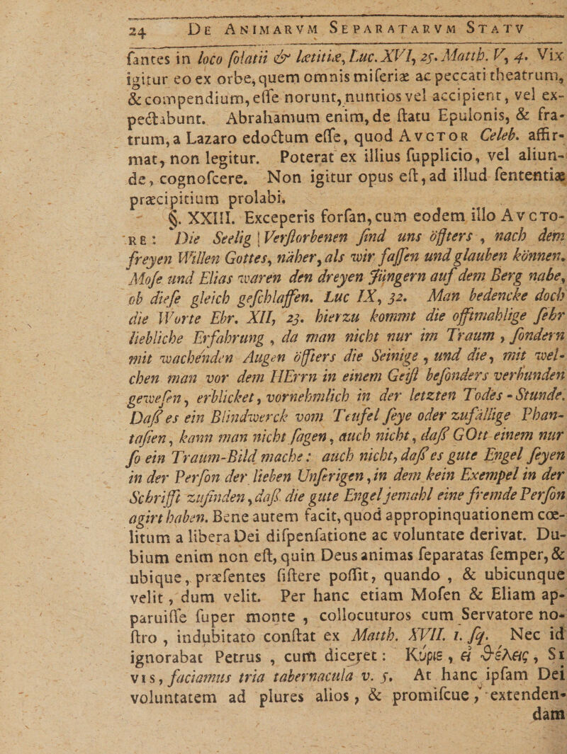 fantes in loco folatii &amp; Lstiti^, Luc,XVI, 25* Aiattb. V, 4. Vix igitur eo ex orbe, quem omnis miferiae ac peccati theatrum,, &amp; compendium, effe norunt, nuntios vel accipient, vel ex- pedabunt. Abrahamum enim, de flatu Epulonis, &amp; fra¬ trum, a Lazaro edodum e(Te, quod Avctor Celeb. affir¬ mat, non legitur. Poterat ex illius ftipplicio, vel aliun¬ de, cognofcere. Non igitur opus efl,ad illud fenrentiae praecipitium prolabi. -;VC§. XXIII. Exceperis forfan,cum eodem illo Avcto- R E : Die Seelig 'f Verftorbenen find uns ofjters , nach dem freyen Willen Gottes, riaher,als ivir:■/affen undglauhen konnen. Mo/e und Elias ivaren den dreyen Jungern auf dem Berg nabe, ob diefe gleich gefchlaffen. Luc IX, 32. Man bedencke doch die IVorte Ebr. XII, 23. hievzu kommt die oftmahlige fehr liebliche Erfabrung , da man nicht nur im Traum , fondern mit 'wacbenden Augen offiers die Seinige , und die, mit zveE cben man vor dem HErrn in einem Geijl bejbnders verbunden geivefn, erblicket, vornehmlich in der letzten Todes - St unde, Dafi es ein BUndwerck vom Teiifel feye oder zufallige Phan- tafien, kann man nicht fagen, auch nicht, dajf GQtt einem nur fo ein Traum-Bild mache: auch nicht, da fies gute Engel feyen in der Perfon der Heben Unfirigen rin dem kein Exempel in der Scbriffi zitjinden, da fi die gute Engeljemcthl eine fi'em de Perfon agirthaben. Bene autem facit, quod appropinquationem coe- ' litum a libera Dei difpenfatione ac voluntate derivat. Du¬ bium enim non efl, quin Deus animas feparatas femper,&amp; ubique, praefentes fiflere poffit, quando , &amp; ubicunque velit, dum velit. Per hanc etiam Mofen &amp; Eliam ap- paruiffe fuper monte , collocuturos cum Servatore no- flro , indubitato conflat ex Matth. XVII. i. fq. , Nec id ignorabat Petrus , cum dicejet: Kupts , et QsheiQ, Si vis, faciamus tria tabernacula v. j. At hanc ipfam Dei voluntatem ad plures alios, &amp; promifcue,v extenden-