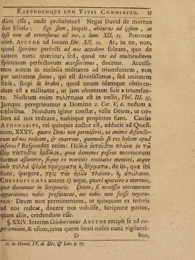 E / *** -mi1. Ji„ ■■* miu u.Trtriri ri ih.li a dam efte , unde probabitur? Negat David de mortuo fuo filiolo : Ego Jfiim , inquit, abiturus ad ipjum , at ipfe non efl reverfurus ad me, 2. Sami XII, 23. Provocat celeb, Avctor ad locum Ebr.XII. 23. At, in eo, non, quod Spiritus perfedi ad nos accedere foleant, quo de tamen nunc quaeritur, fed, quod nos ad multitudinem fpirituum perferiorum accejferimus , docetur* Acceffi- mus autem in ecclefia militante ad triumfantem, noti per unitatem flatus, qui efl: diverfifiimus, fed unitatem finis, fcopi &amp; brabei, quod unum idemque obtinen® dum efl: a militante, ut jam obtentum fuit a triumfan- te. Noftrum enim 7ToAitso|X&amp; efl: in coelis, Pbti III. 23. Jamque peregrinamur a Domino 2. Cor. F, 6. nedum a coelitibus. Nondum igitur condat, velle Deum, ut coe- lites ad nos redeant, nobisque propiores fiant. Caufas Athanasi vs, vel quisquis audor eft, adducit ad Quaeft. num. XXXV. quare Deus non permiferit 7 ut animae defun&amp;o rum ad nos redeant, &amp; enarrent, quomodo fe res habeat apud inferos? Refpondet enim: svtsu&amp;sv ttAoiw) ev Tk* @16) TMTS&amp;cq quia daemones pojfent mortuorum formas ajfmnere, feque ex mortuis excitatos mentiri, atque inde TroAAa TCguyiJjQtTCfi ^ de iis, quas ibi fiunt, fpargere, irgog tvtj vj^oiv Tchocvviv, oc7C6)h&amp;xv&gt;» CHrysostomvs autem z) negat, quaeri oportere a mortuis\ quae doceamur in Scripturis. Deum, fi noviffet mortuorum apparitiones nobis profuturas, eas nobis non fuijfe negatu- m«: Deum non permittentem, ut quisquam ex inferis ad nos redeat, docere nos voluifte, Scripturae potius, quam aliis, credendum elle. §.XXIV. Interim Celeberrimus Avctor recipit fe ad ex- perientiamjSc ufum, juxta quem beati nobis nunc vigilanti- D bus, z) in Homih IV, de Div, &amp; Laz, p, 77.