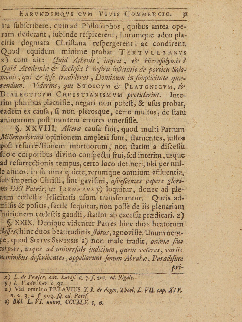 - . —-—— ---- ..i — ■! ■■T^ ita fubfcribero, quin ad Philofophos , quibus antea ope¬ ram dederant, fubinde refpicerent, horumque adeo pla¬ citis dogmata Chriftana refpergerent, ac condirent. Quod equidem minime probat Tertvllianvs x) cum ait: Quid Athenis, inquit, Hierofilynns ? Quid Academia &amp; Ec defies ? no/ira tnfiitutio de porticu Salo- manis, qui &amp; ipfe tradiderat , Dominum in fmpiicit ate ques- rendum. Viderint, qui Stoicvm &amp; Platonicvm, &amp; Dialecticvm Christianismvm protulerint. Irue¬ rim pluribus placui (Te, negari non poteft, &amp; ufus probat, eadem ex caufa,ii non plerosque, certe multos, de ftatu animarum poft mortem errores emerfifle. §. XXVIII. Altera caufa fuit, quod multi Patrum Millenariorum opinionem amplexi funr, ftatuentes, juftos poft relufrelHonem mortuorum, non ftatim a difcefiii fuo e corporibus divino confpe&amp;u frui, fed interim , usque ad refurre&amp;ionis tempus, certo loco detineri, ubi per mil¬ le annos, in fqtrima, quiete, rerumque omnium affluentia, tub imperio Ghrifti, fint gavifuri, ajvefcemes capere glori- m DEI Patris, ut Irenae.vs y) loquitur, donec ad ple¬ num codeftis felicitatis ufum transferantur. Queis ad- :niffis &amp; politis,facile (equitur, non poffe de iis plenariam Tuitionem coeleft s gaudii, ftatim ab excefiu praedicari, z) §• XXIX. Denique videntur Patres hinc duas beatorum daJfesihlncduQs beatitudinis flatus, agnoviffe. Unum nem- pe, quod Sixtvs Senensis a) non male tradit, animes fine torpore, usque ad univerfale judicium, quem veteres, variis nominibus defcribentes, appellarunt finum Abrahte, Varadifum pri- x) L. de Prafcri adv. haref. c, J.f 205, ed. Rigafa. y) L, V adv. beer. c. 35*. Vid. omnino PETAVIUS X I de dogm, TM, I, Vll XlK ?j. i. 3. 4 f. joq.fq, ed. Pari'p *) Bibi L, VI ttnwh CCCJLK hm » • ' -~r.
