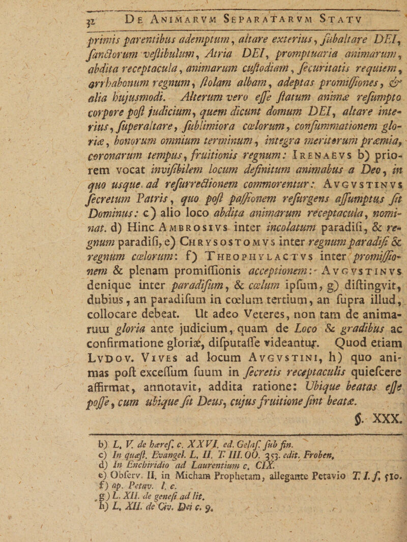 1Z primis parentibus ademptum , altare exterius ? jubaltare DEI, farMorum veflibulum, Atria DEI, promptuaria animarum, abdita receptacula, animarum cufiodum, fecuritatis requiem , arrhabonum regnum? fiolam albam, adeptas promifflones , alia hujusmodi. Alterum vero ejfe ftatum anima refumpto corpore pojl judicium? quem dicunt domum DEI? altare inte- fw9 fuperaltare? fublimiora coelorum? cortfumrnationem glo¬ ri# , honorum omnium terminum? integra meriterurn pr#mia9 • coronarum tempus? fruitionis regnum: Irenaevs b) prio¬ rem vocat invifbilem locum definitum animabus a Deo? in quo usque, ad refurredionem commorentur : Avgvstinvs fe cretum Patris? quo pofl pa/fionem refurgens ajfumptus fit Dominus: c) alio loco abdita animarum receptacula, nomi¬ nat. d) Hinc Ambrosivs inter incolatum paradifi, &amp; nr- paradifi?e) Chrysostomvs inter regnum fiaradifiSc regnum coelorum: f) Theophylactvs inter promijjto* nem &amp; plenam promifllonis acceptionem:- Avg vstinvs denique inter paradifim? tk coelum ipfum, g) diftingvit, dubius , an paradifum in coelum terduqi, an fupra illud, collocare debeat. Ut adeo Veteres, non tam de anima¬ rum ante judicium, quam de iero &amp; gradibus ac confirmatione gloria^ difputafle videantur Quod etiam Lvdov. Vives ad locum Avgvstini, h) quo ani¬ mas pofl: exceffum fuum in fecretis receptaculis quiefeere affirmat, annotavit, addita ratione: Ubique beatas ej]e pojfe ? cum ubique fit Deus? cujus fruitione fint beat#. §. XXX/ b) Lt V. de baref, c. XXV/, ed. Gelaf. fub fin„ c) In cjuaft, Evangel. L, II, X III. 00. 3 53. edit. Froben# d) In Enchiridio ad Laurentiwn c. CIX. e) Obferv, II. in Micham Prophetam, allegante Petavio T. I./♦ flo. f) ap. Petav. /. c. 4,g)L. XIL de gene fi ad lit. «. h) Lf XII. de Qv. Dei c. - /