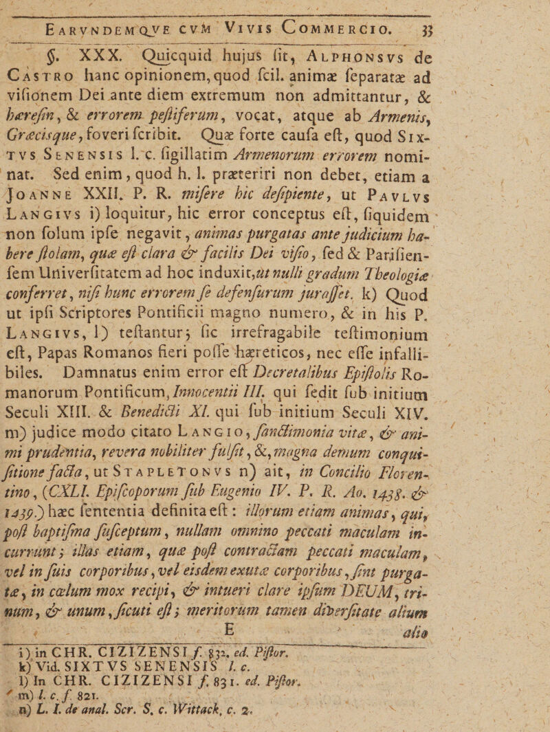 §. XXX. Quicquid hujus iit, Alphonsvs de Castro hanc opinionem, quod fcil. animae feparatae ad vifionem Dei ante diem extremum non admittantur, 8c hgrefin, &amp; errorem peftiferum, vocat, atque ab Armenis, Gr geis que, foveri feribit. Quae forte caufa eft, quod Six- tvs Senensis 1. c. figillatim Armenorum errorem nomi¬ nat. Sed enim, quod h. 1. praeteriri non debet, etiam a Joanne XXII. P. R. mifere hic defipiente, ut Pavlvs Langivs i) loquitur, hic error conceptus eft, fiquidem non folum ipfe negavit, animas purgatas ante judicium ha¬ bere fl olam, qug ejl clara &amp; facilis Dei vijio, fed &amp; Pari fi en- fem Univerfitatem ad hoc induxit,ut nulli gradum Theologig conferret, nifi hunc errorem fe defenfurum jurajfet. k) Quod ut ipfi Scriptores Pontificii magno numero, &amp; in his P„ Langivs, 1) teftanturj fic irrefragabile teftimonium eft, Papas Romanos fieri pofle haereticos, nec effe infalli¬ biles. Damnatus enim error eft Decretalibus Epiftolis Ro¬ manorum Pontificum.,Inmcentii III. qui Cedit fub initium Seculi XIII. &amp; Benedi&amp;i XI qui fub initium Seculi XIV. ni) judice modo citato Langio, fan&amp;imonia vitg, &amp; ani¬ mi prudentia, revera nobiliter fuljjt, &amp;, magna demum conqui- fitione fa&amp;a, ut S x a p l e t o n v s n) ait, in Condito Flor en-, tino, (CXLI. Epifcoporurn fub Eugenio IV. P. R. Ao. 143$, &amp; i45pi) haec lententia definita eft : illorum edam animas, qui9 poft baptifma fufeeptum, nullam omnino peccati maculam in¬ currunt j illas etiam, qug poft contradam peccati maculamP velinfuis corporibus, vel eisdem exutg corporibus ,fint purga- t£y in coelum mox recipi, &amp; intueri clare ipfum DEUM, tri¬ num, &amp; unum,ficuti eft; meritorum tamen dh>erfitate alium ;E ■' alia i) in C H R. CIZIZ E N SI f7%fded.ElftX. ~~~~~ k) Vid. SIXTVS SENENSIS l. c. l) In CHR. CIZIZENSI /. 831. ed. Piftor. ' m) /. c.f 821. n) L. I. de anal. Scr. S. c. Wittack, c. %.