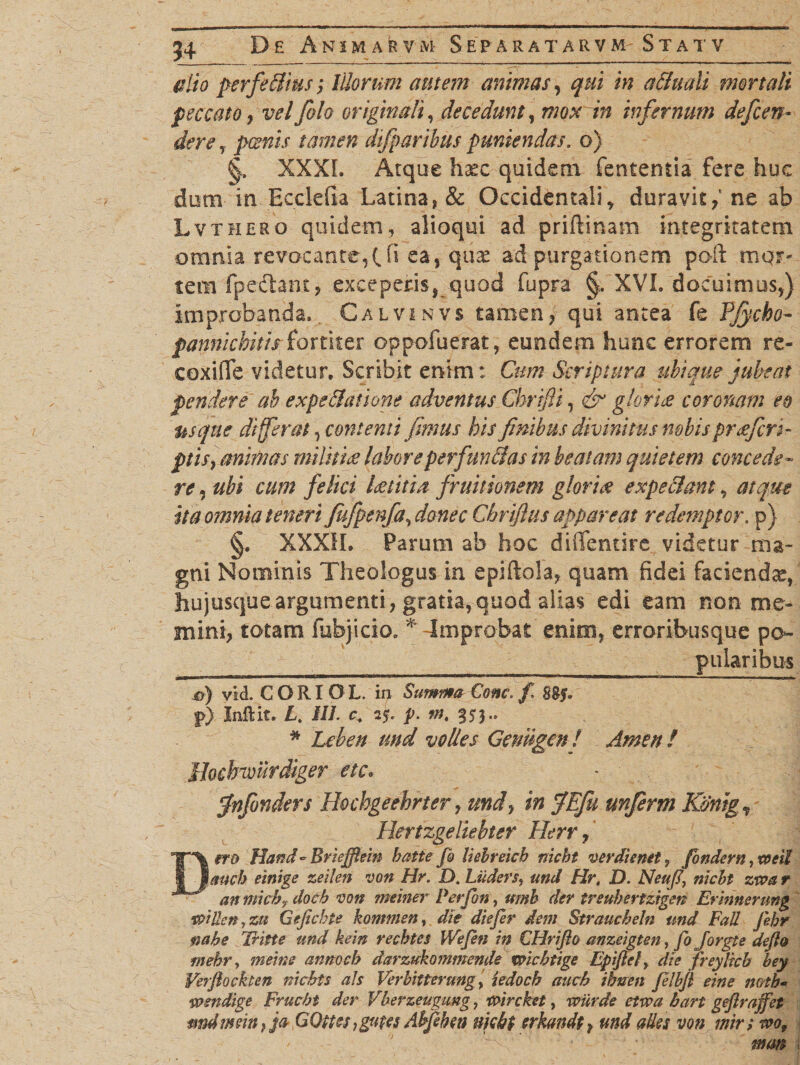 alio perfeffius; Morum autem animas, qui in affudi mortali peccato , velJolo originali, decedunt, mox in infernum defen¬ dere, poenis tamen difparibus puniendas, o) XXXI. Atque haec quidem fententia fere huc dum in Ecclefia Latina, &amp; Occidentali * * duravit / ne ab Lvthero quidem, alioqui ad priftmam integritatem omnia revocante,t fi ea, quae ad purgationem poft mgr- tem fpedtam, exceperis* quod fupra XVI. docuimus,) improbanda» Calvinvs tamen, qui antea fe Pjycbo- pannichitis fortiter oppofuerat, eundem hunc errorem re- coxiffe videtur. Scribit enim: Cum Scriptura ubique jubeat pendere ab expeffatione adventus Chrifti, &amp; glori £ coronam eo usque di ferat, contenti fimus his finibus divinitus nobis praefert- ptis, animas militiae labore perfunffas in beatam quietem concede¬ re , ubi cum felici laetitia fruitionem gloriae expeffant, atque ita omnia teneri fufpenfa, danec Gbrifius appareat redemptor. p) §. XXXIL Parum ab hoc diffentire videtur ma¬ gni Nominis Theologus in epiftola, quam fidei faciendae/ hujusque argumenti, gratia, quod alias edi eam non me¬ mini, totam fubjicio» * -Improbat enim, erroribusque po- _pnlaribus o) vid. C O RI O L. in Summa Cone. f. j>) Inftit. L. tll. c. 25, p. m. 35}.. * Lcben und volles Genngen f Amen! ihchvourdiger ete. fnfonders Hochgeehrter, und, in JEfu unferm Kdnig, Herizgeliebter Herr, DffO Hand - Briejflein batte fi Uebreicb nicbt verdienet? findam ,toeil aucb einige zeilen von Hr. D. Liiders, Hr, D. Neu fi nicbt ztva r anmkhydocb von meiner Perfin, ttmh der treuhertzigen Ermmrung vaiUen,zu Geflcbte kommen, ^7« Straucbeln und FaU Jehr fiabe Tritte und kein recbtes Wefin in CHriflo anzeigten, fi Jorgte deflo rnehr, 7W7»<? annoch darzukommende mcbtige Epifiet, die freylicb bey Verflockten nicbt s ais Ver bitter ungi iedocb aucb ihnen filbfl eine mth« wmdige Frucbt der Vberzeugung, tcircket, wiirde etvaa bart gejlraffet mdmein i ja QQttes tgvpes Ahfehw njcbt trkmdt ? ades von mr; to.of * •- '' A ’ mm i