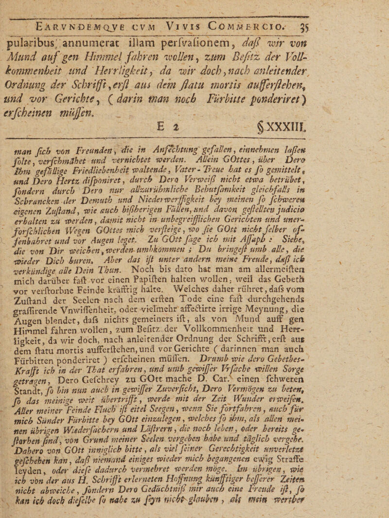 pularibust‘ ; armusuerat illam perfvafionero 5 dafi mr von Mund attf gen Himmel fahren imllen, zum Befnz der Voll- kommenheit and Herritgkett ? da mr docby nach anleitender Ordnung der Schri/ft ,erfl aus dem flatu mortis auferftehen^ und uor Gerkhte, ( darin man nocb Furbiue ponderiret) erfcheinen mujfen, E % §XXXIIL man ftch von Freundat> die in Anfechtung' gefaden, einnehmen laflett foite; verfcbmdhet und vernichtet werden. AUein GOtt es, uber Dem ibm gefallige Friedliehenbcit xoaliende, Vater-Treue hat es fo gemittelt t und Dero Hertz difponiret, durch Dem Vertveifl nicht etroa betrubet, fondern durch Dero nur altzurubmliche Bebutfamheit gleichfaUs m Scbrancken der Demuib und Niederwerffgkeit bey meinen fo fchwc/en ' . r7..(lnur-U hiRheriapn TRiRpn. Knd. dnntivi rrpfrpllfpn nudirifi forfcblichen Wegen GOttes mich verfteige, wo fle GOtt nicht Jelher ofi fenbfhret und vor Augen leget. Zu GOtt fage ich init Ajfapb : Siehe% 'die von Dir mich en, xoerden- Umbkommen ; Du bringefl umb alie, die ivieder Dicb buren, Ab er das ijt uni er andern me'me Freude, dajl ick verhundige alie Dein Tbun. Noch bis dato hat man ara allermeiflen mich daniber faiVvor einen Paplflen halten wollcn: weil das Gebetfo vor verftorbne Feinde krdfftig hakes Welches daher ruhret, dafs vons Augen blendet, dafs nichts gemeiners ift, ais von Mund auff gen Himmel fahren wolien, zum Belitz der Vollkommenheit und Herr- iigkeit, da v/ir doch, nach anleitender Ordnung der SchrifFt,erfl aue dem flatu mortis aufferflehen,und vorGerichte ( darinnen man aucb Fiirbitten ponderiret ) erfcheinen mtiiTen. Drumb tvie dem Gebethes- Krajft ich in der That erfahren, und umb gmifjer Vrjacbe willen Sorge getrsgen, Dero Gefchrey zu GOtt mache D, Car; einen fchweren Standt, fo bin nun aucb in gemfjer Zuverficbt, Dero Vermogen zu beten9 fo das meinige xveit Ubertnfft, tver de mit der Zeit Wunder erweiftn. Alter meiner ^Feinde Finch ifl eitei Seegen, wenn Sie fortfahre», aucb fur mich Sunder Furbhte bey GOtt einzuUgen, welches fo &amp;in, ais atlen mei* nen iibrigen Wiederfachern und JJiftrern, die nocb leben, oder bereits ge~ flarben find, von Grund meiner Seelen vergeben habe und iUglicb vergebe. Da hera von GOtt inniglick bitte, ais vielfemer Gerechtigkeit unverletzt gefchehen kan, daf niemand einiges voieder mich begangenen ewig Straffe leyden, oder diefe dadurch vermebret werden moge. hn iibrigen, me ich vbn der aus H. Scbrifft erlerneten Hoffnung kunfftiger hejjerer Zeiien nicht abweiche, fondern Dero Gedacbtnifi mir aucb eme Freude ifl, fi kan kb docb diefelbe fo mhe zu fiyn nkbp ghukn ? ah mm mnkf