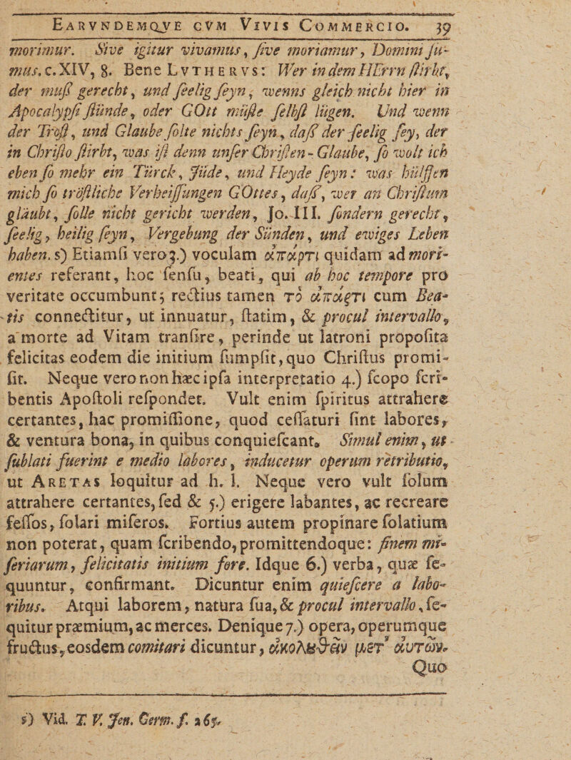morimur. Sive igitur vivamus, five moriamur > Domini Ju- mus. c. XIV, 8. Bene Lvthe r v s : Wer in dem HErrn flitkt\ der tnufi gerecht, und fielig feyn, wenns gleich nicbt hier in Apocalypfifunde , oder GOtt miifie felbjl liigen. Und iDenn der Trofi, und Glaubefelt e nicbt s feyn dafe derfeelig fey, der in Chrifio fiirbt, %vas ifl dem unfer Chrifen - Glaube, fo voolt ich ebenfo mebr ein Turde, f ide, Heyde feyn : w'as hui fert mich fo troftliche Verheijfungen GOtt es, daf \ wer an Chrijhm glaubt, folle nicbt gericht iverden, jo. III. fondern gerechtf feehg > feyn, Vergebimg der Sunden, m/ evoiges Leben haben. s) Etiamfi vero^.) voculam dirdpTi quidam zdtnori- emes referant, hoc fenfu, beati, qui ab hoc tempore pro veritate occumbunt 3 redtius tamen to cum ZW- tis connediitur, ut innuatur, ftadm, &amp;c procul intervalloy a'morte ad Vitam tranfire, perinde ut latroni propofits felicitas eodem die initium lumpfit,quo Chrifius promi- fit. Neque vero non haecipfa interpretatio 4.) fcopo feri» bentis Apofioli refpondet. Vult enim fpiritus attrahere certantes, hac promifiione, quod cefiaturi fint labores, &amp; ventura bona, in quibus conquiefcant0 Simul enim, ut fublati fuerint e medio labores, inducetur operum retributiof ut A retas loquitur ad h. 1. Neque vero vult folum attrahere certantes,fed &amp; 5.) erigere labantes, ac recreare feffos, folari miferos* Fortius autem propinare folatium non poterat, quam fcribendo,promittendoque: finem mi™ feriarum, felicitatis initium fore. Idque 6.) verba, quae fe- quuntur, confirmant. Dicuntur enim quiefeere a labo¬ ribus* -Atqui laborem, natura procul intervallo, fe- quitur praemium, ac merces. Denique 7.) opera, operumque fru&amp;us, eosdem comitari dicuntur, cwoAU&amp;eiv ftST dvtw* Quo £} Vi4> X V. feti» Gem. / % 6p