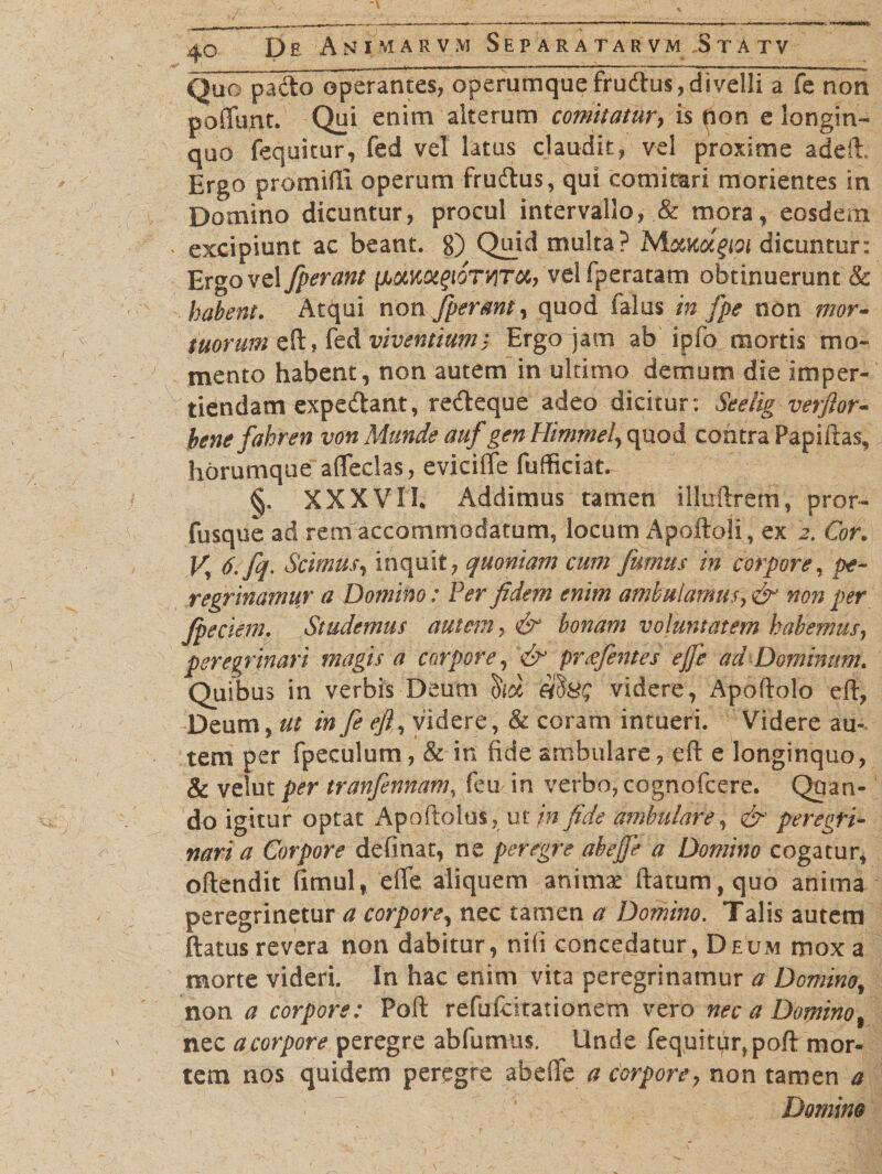 Quo pado operantes, operumque frudus,divelli a fe non poffunt. Qui enim alterum comitatur, is non elongin¬ quo fequitur, fed vel latus claudit, vel proxime adeft. Ergo promifti operum frudus, qui comitari morientes in Domino dicuntur, procul intervallo, &amp; mora, eosdem • excipiunt ac beant. 8) Quid multa? MotKotgioi dicuntur: Ergo vel fperant [Aumgi^TUTCC, velfperatam obtinuerunt &amp; habent. Atqui non fperant, quod falus in fpe non mor¬ tuorum eft, fed viventiumt Ergo jam ab ipfo mortis mo¬ mento habent, non autem in ultimo demum die imper¬ tiendam expedant, redeque adeo dicitur: Seelig verftor- benefahren von Munde auf gen Himmel, quod contra Papillas, horumque affeclas, evicifte fuflSciat^ §. XXXVII* Addimus tamen illuftrem, pror- fusque ad rem accommodatum, locum Apoftoli , ex 2. Cor. J/ 6. fq. Scimus, inquit, quoniam cum fumus in corpore, pe¬ regrinamur a Domino: Per fidem enim ambulamus non per Jpeciem. Studemus autem, &amp; horiam voluntatem habemus, peregrinari magis a corpore, <&amp; prajentes ejfe ad Dominum Quibus in verbis Deum videre, Apoftolo eft, Deum, ut in fe efly videre, &amp; coram intueri. Videre au¬ tem per fpeculum, &amp; in fide ambulare, eft e longinquo, &amp; velut per tranfennam, feu in verbo, cognofcere. Quan¬ do igitur optat Apoftolus, ut jn fide ambulare, &amp; peregri¬ nari a Corpore definat, ne peregre abejfe a Domino cogatur, oftendit fimul, effe aliquem animae ftatum,quo anima peregrinetur a corpore, nec tamen a Domino. Talis autem ftatus revera non dabitur, nili concedatur, Deum mox a morte videri. In hac enim vita peregrinamur a Domino, non a corpore: Poft refufckationem vero nec a Domino% nec a corpore peregre abfumus. Unde fequitur, poft mor¬ tem nos quidem peregre abeffe a corpore, non tamen a Domino