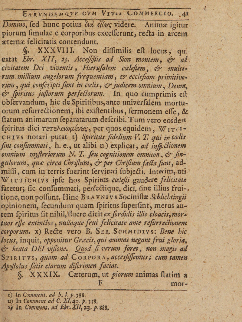 £ A R VN D £ AT QS&amp; CVM VlVJS COMMERCIO. ^4* Domno, fed hunc potius §/&amp; ddxg videre. Animae igitur piorum fimulac e corporibus excefierunt, redta in arcem aeternae felicitatis contendunt. §. XXXVIII. Non drffimilis eft locus, qui extat Ebr. XII[, 23. Accejfifiis ad Sion montem, &amp; ai civitatem Dei viventis, Hierufalem ccdejlem, &amp; multo¬ rum millium angelorum frequentiam, &amp; e cclefiam primitivo¬ rum , qui confcripti funt in coelis, er judicem omnium, Deum, &amp; fpiritus jufiorum perfedorum. In quo cumprimis eft obfervandum, hic de Spiritibus,ante univerfalem mortu¬ orum refurredtionem, ibi exiftentibus, fermonem effe, &amp; flatum animarum feparatarum deferibi. Tum vero eosde*1 fpiritus dici TST£ECi6)[i£VB$, per quos equidem, Wit&lt;lm chivs notari putat t) Spiritus fidelium V. T. qui in coelis fint confummati, h. e., ut alibi u) explicat, ad infpItionem omnium myfleriorum N. 7. feu cognitionem omnium, &amp; fin~ gulorum, qu£ circa Chriflum, &amp; per Chrifium facla funt, ad- mifli, cum in terris fuerint fervituci fubjedli. Inierim, uti Wittichivs ipfe hos Spiritus ccelefti gaudere felicitate fatetur; fic confummati, perfedtique, dici, fine illius frui-. tiQne,nonpoflimt. Hinc Bravnivs Soeinifte Scblichtingii opinionem, fecundum quam fpiritus fuperfint, merus au¬ tem fpiritus fit nihil, fluere dicitefordidis illis cloacis,mor- tuos ejje extin&amp;os, nullaque frui felicitate ante refiimBionem corporum. x) Redle vero B. Seb;. Schmidivs: Bene hic locus, inquit, opponitur Greecis, qui animas negant frui gloria, &amp; beata DEI vifione. Quod fi verum foret, non magis ad Spiritvs, quam ad Corpora, accesfijfemus; cum tamen Apofiolus fatis clarum diferimen faciat. §. .XXXIX. Ceterum, ut piorum animas ftatim a F • v, mor- — .. ...... _ t) In Comment. ad h. I. p-3%8- u) In Comment ad C. XI, 40 p. xj) Ia Comment. ad Ekr.XII 23. p.888»