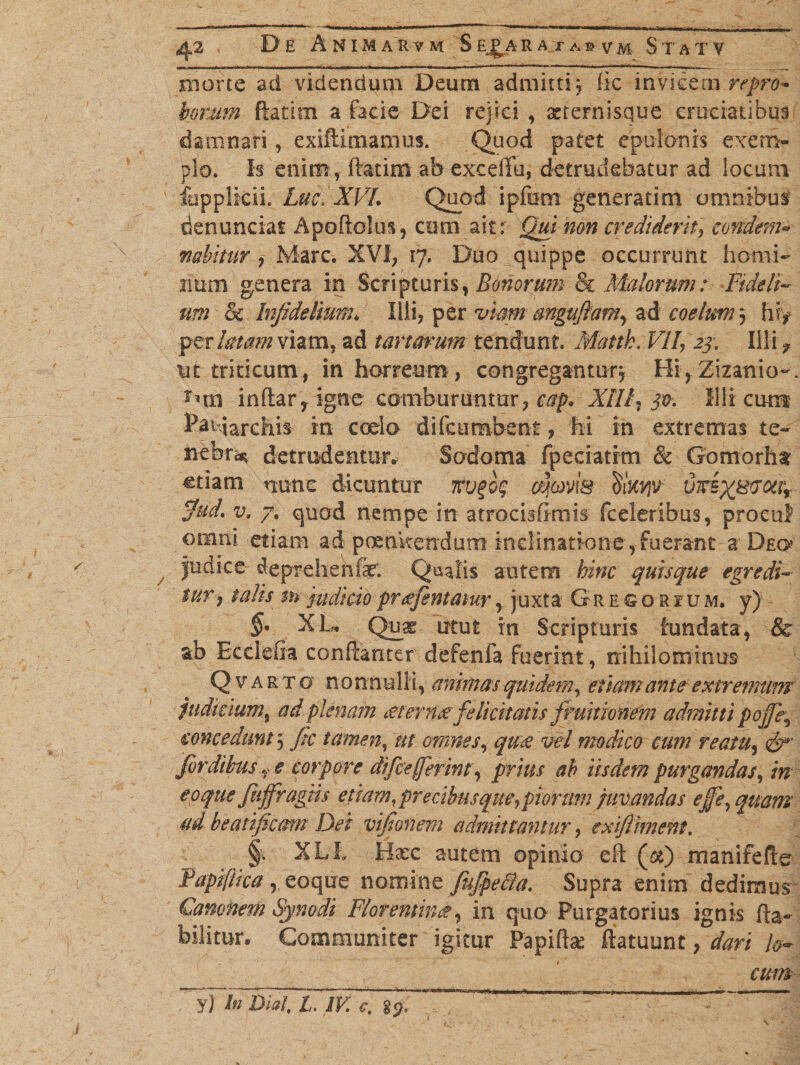 D E ANIMARVM S EJ^A R At a s v M STATV morte ad videndum Deum admitti; (ic invicem repro¬ borum ftatitn a facie Dei rejici, xrernisque cruciatibus damnari, exiftimamus. Quod patet epulonis exem¬ plo. Is enim , ftatim ab exceffu, detrudebatur ad locum fupplicii. Luc. XVL Quod ipftim generatim omnibus den undat Apodohis, cimi ait: Qui mn crediderit] e undem* •nabitur , Mare. XVI, 17. Duo quippe occurrunt homi¬ num genera in Scripturis, Bonorum Bc Malorum: Fideli- um &amp; Infidelium. lili, per viam angufiam, ad coelum 3 hiy per latam viam, ad tartarum tendunt. Mattk. VH, 23. Illi ? ut triticum, in horreum, congregantur, HijZizanio-. $nn indar, igne comburuntur,^» XIIi7 3®. Illi cum Padarchis in ccdo difeumbent, M in extremas te¬ nebra detrudentur» Sodoma fpeciatrm Sc Gomorht etiam nunc dicuntur omvis Kkw vicix^^r $ud. v. 7, quod nempe in atrocisfimis fceleribus, procul otnni etiam ad poenitendum inclinatione , fuerant a Deo Judice deprehenfe Quatis autem hinc quisque egredi¬ tur , talis m judicioprefientatur, juxta Gresorium. y) §' XL. Quae utut in Scripturis fundata, &amp; ab Ecclefla condanter defenfa fuerint, nihilominus Q v a r t o nonnulli, animas quidem, etiam ante extremum judicium9 ad plenam Merrne felicitatis fruitionem admitti pojfie, concedunt 5 fic tamen, ut omnes, qti£ vel modico cum reatu7 &amp;' fordibus, e corpore difcejferm, pmr ah iisdem purgandas, /V eoque fuffragiis etiam, precihusqueypiorum juvandas effe^quam ad beatificam Dei vifionem admittantur, exiftiment. §, XLi Haec autem opinio ed (&amp;) manifefte Tapiflica , eoque nomine fufipe&amp;a. Supra enim dedimus Camnem Synodi Florentinae, in quo Purgatorius ignis da- bilitur. Communiter igitur Papidae ftatuunt, dari lo¬ cum ~~yfhi BiaI, Livii' w “
