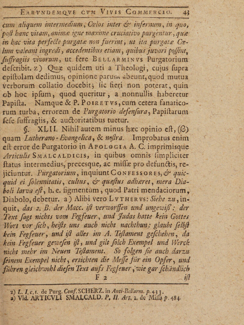 aliquem intermedium, Cfe/w eT infernum, rrf ^0, /&gt;3/? tec animee igne maxime cruciativo purgentur, quce in hac vita perfeci e purgate? non fuerint, ut ita purgat &amp; Coe¬ lum valeant ingredi , accedentibus etiam 5 quibus juvari pofJint9 fujfragiis vivorum, ut fere Be llarmin vs Purgatorium defcribit, z) Qux quidem uti a Theologi , cujus fupra epiftolam dedimus^ opinione par ut** abeunt, quod mutua verborum collatio docebit3 (ic fieri non poterat, quin ob hoc ipfum, quod queritur, a nonnullis haberetur Papifta. Namque &amp; P. Poiret v$,cum cetera fanatico¬ rum turba, errorem de Purgatorio defenfura* Papillarum fefe fuffragiis, &amp; auctoritatibus tuetur. §. XLII. Nihil autem minus haec opinio eft, (0) quam Lutherano - Evangelica, &amp; mftra. Improbatus enim eft error de Purgatorio vn Apologi a A. C. imprimisque Articulis Smalcaldicis, in quibus omnis (Impliciter ftatus intermedius, precesque, ac mifiT pro defunctis, re¬ jiciuntur. Purgatorium, inquiunt Confessores,^ quic- quid ei folennitatis, cultus, &amp; quceftus adhceret, mera Dia¬ boli larva eft, Le. figmentum, quod Patri mendaciorum. Diabolo,debetur, a) Alibi vero Lvthervs: Siehe 2«,in¬ quit, das 2. B. der Macc. ift verworffen und ungemft : der Text fagt nichts vom Fegfeuer, und fudas hatte hin Gottes Wort vor ftch, heifls uns auch nicht nachthun: glaubt felbjl kein Fegfeuer, und ift alles im A. Teftamnt gefchehen, da kein Fegfeuer gewsfen ift, und gtlt fokh Exempel und Werck nicht mehr im Neuen Teftament. So folgen fie auch darztr ftinem Exempel nicht, ertichten die Mejfe fur ein Opfer, und fuhren gleichwohl diefen Text aufs Fegfeuer ftcoie gar fcbandlich F 2 ' : A0 7.) L. I, c. 1. de Purg. Conf SCHERZ. in Anti-Bdlarm. p.455. «0 Vii ARTICYLI SMALCALD, P, II An. 2, de Miil^.484 1