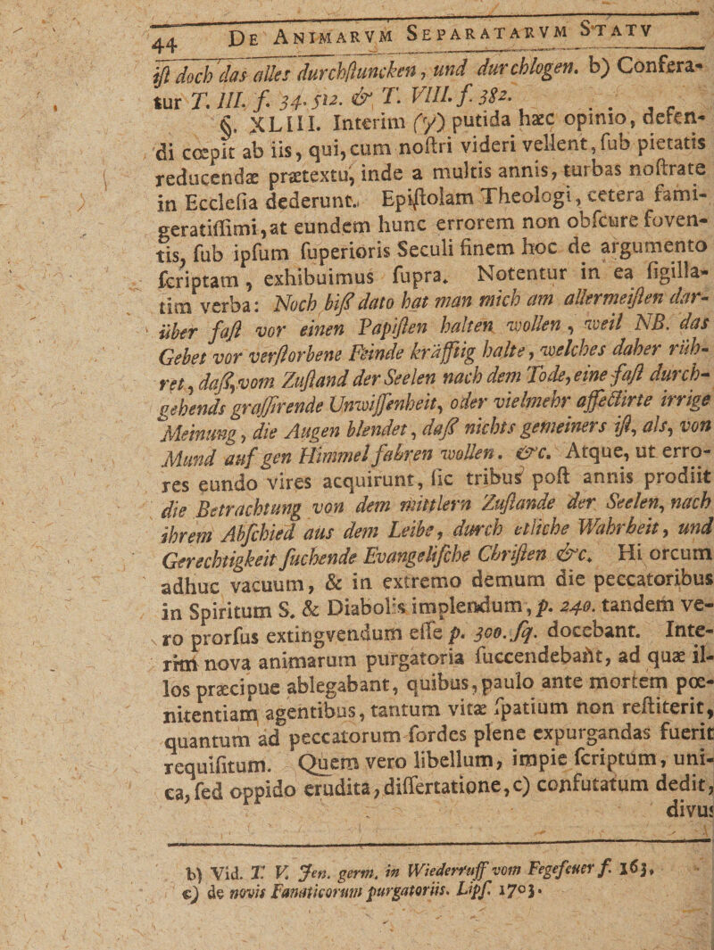 fl docb ‘dasaiksdurchfluncken, und durcblogen. b) Confera¬ tur 71 III. fi 34• &amp;, T. VIII. fi. 382■ . . §, XLIII. Interim (y) putida haec opimo, deten¬ di coepit ab iis, qui,cum nothi videri vellent,fub pietatis reducendas praetextu, inde a multis annis, tu»bas nofirate in Ecclefia dederunt., Epi|iolam Theologi, cetera fatni- geratiffimi,at eundem hunc errorem non obfcure foven¬ tis, fub ipfum fuperioris Seculi finem hoc de argumento fcriptam , exhibuimus fupra. Notentur in ea figilla- tim verba: Nvcb bifidato hat man tnicb am allermeiflen dar- iibtr fiafl vor einen Papflen halten ivolten, iveil NB. dos Qebet vor verflorbene Fewde kraffitig halte, gpelches daber riih- ret, dafi,vom Zufland der Seelen nacb dem Tode, eme fiafl durch- pebends gra/firende UnwiJfenheit, oder vielment* affedirte rrrige 'Meinung, die Augen blendet, daj? nkbts gemeiners ifl, ais, voti Mund auf gen Himmelfiabren ivotlett. &amp;c. Atque, ut erro¬ res eundo vires acquirunt, fic tribus1 poft annis prodiit die Betrachtung von dem mittlem Zuftande der Seelen, nacb ibrem Abficbied aus dem Leibe, drnxh elliche Wahrbeit, und Gerechtigkeit fiucbende Evangelijche Cbtiflen &amp; c, Eli orcum adhuc vacuum, &amp; in extremo demum die peccatoribus in Spiritum S. &amp; Diabolis implendum,/». 240. tandem ve- % |*o prorfus extingvendum e ile p. jcp. fij. docebant. Inte¬ rim nova animarum purgatoria fuccendebaht, ad quae il¬ los prtecioue ablegabant, quibus,paulo ante mor t m poe¬ nitentiam agentibus, tantum vita: ipatium no., rei.herit, quantum ad peccatorum fordes plene expurgandas fuerit requifitum. Quem vero libellum, impie feriptum, uni¬ ca, (ed oppido erudita, differtatione,c) confutatum dedit, divu: b) Vid. T. V. Jen. germ, in WiederTuff vom Fegefcuer f I<Sj, «) de novis Fanaticorum purgatoriis. Lipf. i7°3 •