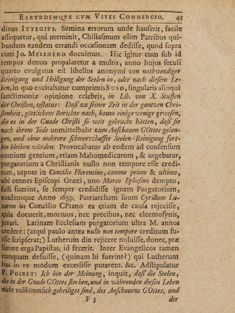 divus Ittigivs. Semina errorum unde hauferit, facile afifequetur, qui meminit, Chiliafmum olim Patribus qui¬ busdam eandem errandi occafionem dediife, quod fupra curri Jo. Meisnero docuimus. Hic igitur cum fub id tempus denuo propalaretur a multis, anno hujus feculi quarto evulgatus eft libellus anonyrni von notlnvendiger Reinigung und Heiligung der Seelen in ? oder nach diefem Le* benrin quo excitabatur cumprimisS uso, fingularis alioqui fandimonix opinione celebris, in Lib. vm X\ Stuffen der Chriflen, teflatus: Dafi zu feiner Zeit in der gantzen Cirri* flenheh, gottlkhem Berkbte nach, kaum einigewenige gezoefen, die es in der Gnade Chrijli fio zoeit gebracht hatten, dafi fis nach ihrem 1'ode unmittelbahr zumAnfcbauen GOttes gelan- gen, und ohne mehrere fchmcrtzhaffte Seelen -Reinigung fori- hin bleiben 'wiirden. Provocabatur ab eodem ad confenfum omnium gentium} etiam Mahutnedicarum r8c urgebatur, purgatorium a Chriltianis nullo non tempore efie credi¬ tum, utpote in Concilio Florentino, canone primo &amp; ultimot ubi omnes Epifcopi Graeci, uno Marco Ephefino dempto, faffi fuerint, fe femper credidiffe ignem Purgatorium, eosdemque Anno 1659* Patriarcham fu uni Cyrillum Lu- carim in Concilio CPtano ea etiam de caufa rejeciffe, quia docuerit,mortuos, nec precibus, nec deemofynk, juvari. Latinam Ecclefiam purgatorium ultra M. annos credere: (atqui paulo antea nullo non tempore creditum fu- ifife fcripferat;) Lutherum diu rejicere noluiffe, donec, prae furore ergaPapiftas, id fecerit. Inter Evangelicos tamen nunquam defuifife, (quinam hi fuerint?) qui Lutherum hac iu re modum excesfiflfe putarent. &amp;c. Adffipuiatur P. Poiret: Ich bin der Meinung, inquit, dafidie Seeleny die in der Gnade G Ottes flet ben, und in ivahrenden diefen Leben nkht vollkommlkh geheihget find, des Anfihauens G Ottes, und , . - F 3 da