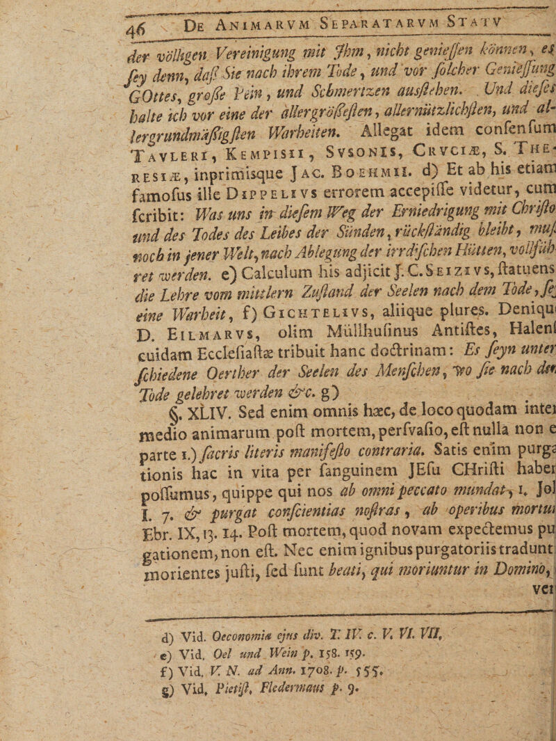 der volhgen. Vereinigung mit fhm, nicbt geniepn ktinnen, es fey dem, dejiSknacb ihrem Tode, und vor filcher Geniejjmg GOttes, grofle Pcitij und Scbmertzen ausfieben. Und diejes halte kb vor eme der dllergro&ften, aUermitzlichflen, und al- lergrundrndfiigften Warbeken. Alligat idem confenfum Tavleri , Kempisii , Svsonis, Crvci.«, S. The- j>psi e, inprimisque J ac. Bo ehmU. d) Et ab his etiam famofus ille Dippelivs errorem accepiffe videtur, cura fcribit: Was uns itt diefem U?eg der Erniedrigung mit Chrifto und des Todes des Lethes der Sinden, ruckftandig hkiht, trn/. mcb in jener Welt, nacb Abkgung der irrd;fcben Hutten, voiljiih ret iverden. e) Calculum his adjicit J.C.Seizi vs,ftatuens die Lebre vom mittlern Zujiand der Seelen nacb dent Tode,fe eine Warbeit, f) Gichtehvs, aliique plures. Deniqm D. Eilmarvs, olim Miillhufinus Antiftes, Halenl cuidam Ecclefiaftae tribuit hanc dosftrinam: Es feyn unter fcbiedene Oeriber der Seelen des Menfcben, leo fis nacb dsi Tode gelebret voerden &c. g) §. XtlV. Sed enim omnis haec, de loco quodam intei medio animarum poft mortem, perfvafio, eft nulla non e parte i.) (acris literis manifefio contraria. Satis enim purgs tionis hac in vita per fanguinem JEfu CHrifti haber poffumus, quippe qui nos ab omni peccato mundat-, i* Jol j n% & purgat confiientias nofiras, ab operibus mortui Ebr. IX, n. 14. Poft mortem, quod novam expectemus pu gationem, non eft. Nec enim ignibus purgatoriis tradunt ® orientes jufti, fed funt beati, qui moriuntur in Domino, vcti d) Vid. Oeconomia cjtis dio. i. IV. c. V. VI. VII, e) Vid. Oel und Wem p. 158. if<J. f) Vid. V. N. ad Ann. 1708. p. 557, §) Vid, Vietiji, Fledematts p. 9.