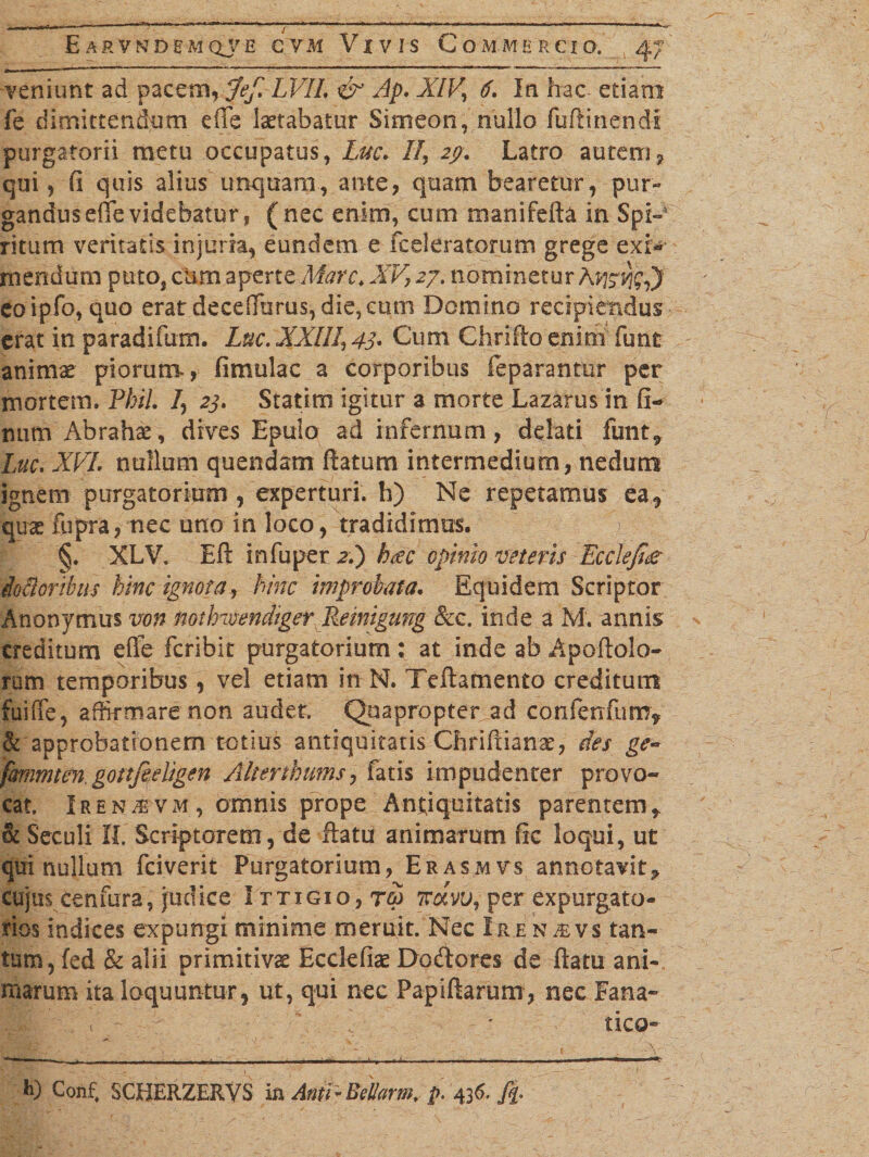 veniunt ad pacem, Jef. LVIL &amp; Ap. XIV, 6. In hac etiam fe dimittendum efle laetabatur Simeon, nullo fuftinendi purgatorii metu occupatus, Luc. II, 29. Latro autem7 qui, fi quis alius unquam, ante, quam bearetur, pur¬ gandus effevidebatur, (nec enim, cum manifefta in Spi- ritum veritatis injuria, eundem e fceleratormn grege exi;*’ mendum puto, cum aperte Mare. XV? 27. nominetur eoipfo,quo erat decefiurus, die, cum Domino recipiendus erat in paradifum. Luc. XXIII, 43. Cum Chrifto enim funt animae piorum, fimulac a corporibus feparantur per mortem. PhiL /, 23. Statim igitur a morte Lazarus in fi- mim Abrahae, dives Epulo ad infernum, delati funt9 Luc, XVL nullum quendam ftatum intermedium, nedum ignem purgatorium , experturi, h) Ne repetamus ea, quae fupra, nec uno in loco, tradidimus. &gt; §. XLV. Eft infuper zi) heee opinio veteris Ecclefi£ Moribus hinc ignota, hinc improbata. Equidem Scriptor Anonymus von nothmendiger Remigung &amp;c. inde a M. annis creditum efie feribit purgatorium: at inde ab Apoftolo- ram temporibus, vel etiam inN. Teftamento creditum fuiffe, affirmare non audet. Quapropter ad confenfum* &amp; approbationem totius antiquitatis Chriftianae, des ge~ fmimten, gottfeeligen Alterthums, fatis impudenter provo- cat. Iren^vm, omnis prope Antiquitatis parentemt &amp; Seculi II. Scriptorem, de ftatu animarum fic loqui, ut qui nullum fciverit Purgatorium, Erasmvs annotavit* cujus cenfura, judice I ttigio, rea 1vchvu, per expurgato- rios indices expungi minime meruit. Nec Ir.en&amp;vs tan¬ tum, fed &amp; alii primitivae Ecclefiae Doftores de ftatu ani¬ marum ita loquuntur, ut, qui nec Papiftarum, nec Fana» tico *0 Conf# SCHERZERVS in Anti-Bel/orm, p-u6.fi&gt;