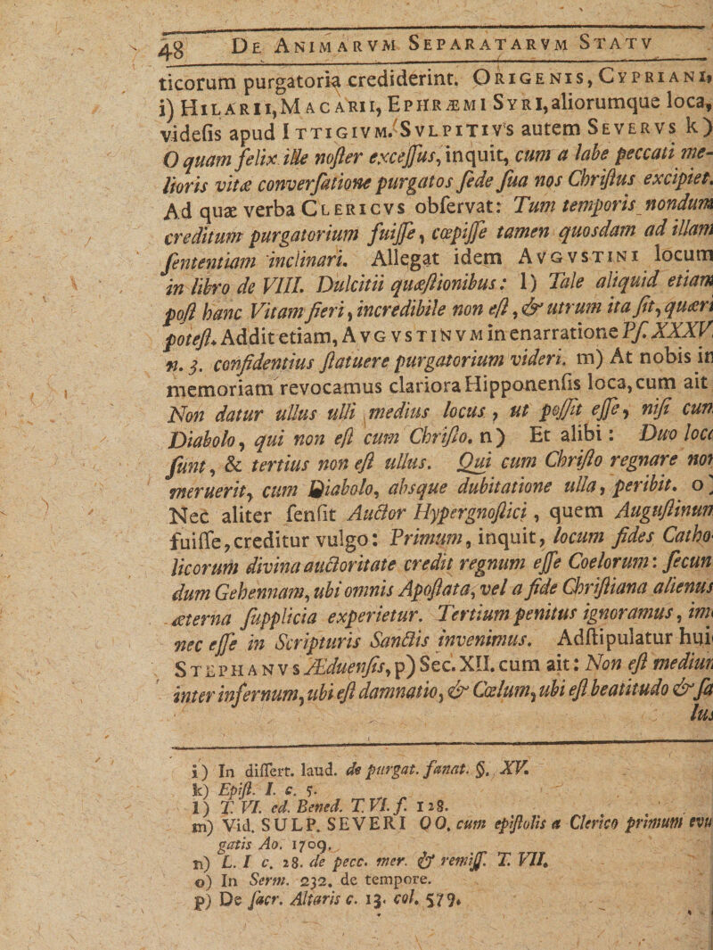 ticorum purgatoriq crediderint. 0rigenis, Cypriani* i) H i l A r 11, M a c a RI i, E p ii R m m i S y r i, aliorumque loca, vi defis apud I ttigivm/SvlpitiVs autem Severvs k) O quam felix iSe nofler exceffus, inquit, cum a labe peccati me- Horis vitee converfatione purgatos Jide Jua nos Chriflus excipiet. Ad qua; verba Clericvs obfervat: Tum temporis nondum creditum purgatorium fuijfe, ccepijfe tamen quosdam ad illam Jententiam'inclinari. Allegat idem Avgvstini locum in libro de VIII. Dulcitii qmflionibus: 1) Tale aliquid etiam pofl hanc Vitam fieri, incredibile non e[i, &amp; utrum ita fit, quxn potefi. Addit etiam, Avg vsTiNvMin enarratione Pf XXXV, n.3. confidentius fiatuere purgatorium videri, m) At nobis in memoriam revocamus clariora Hipponenfis loca, cum ait Non datur ullus ulli medius locus , ut pojfit ejfe, nifi cun Diabolo, qui non ejl cum Chrifio. n ) Et alibi: Duo Icct fiunt, &amp; tertius non efl ullus. Qui cum Chrifio regnare nor meruerit, cum Biabolo, absque dubitatione ulla, peribit, o' Nec aliter fenfit AuBor Hypcrgnoftici, quem Augufiinun fuiffe,creditur vulgo: Trimum, inquit, locum fides Catho¬ licorum divina auBoritate credit regnum ejfe Coelorum: fiecun dum Gehennam, ubi omnis Apojlata, vel a fide ChriJUana alienus aterna fupplicia experietur. Tertium penitus ignoramus, im&gt; nec ejfe in Scripturis SanBis invenimus. Adfiipuiatur huii StephanvsTEduenfis,p)Sec.XII.cum ait: Non efl mediun inter infernum, ubi efl damnatio, &amp; Coelum, ubi efl beatitudo Cx jit ■ ' , : lus i) In differt, laud. de purgat, fanat. §. XV. k) Epift. I. c. 5. l) X VI. cd. Bened. T.Vlf 128. m) Vid. SULP» SEVERI QQ, cum epiplis a Clerico primum m gatis Ao. 1709* n) L.l c\ 28. de pecc. mer. &amp; renrijf. X VII* o) In Serm. 232. de tempore. p) De facr. Altaris c. 13« coh S79»