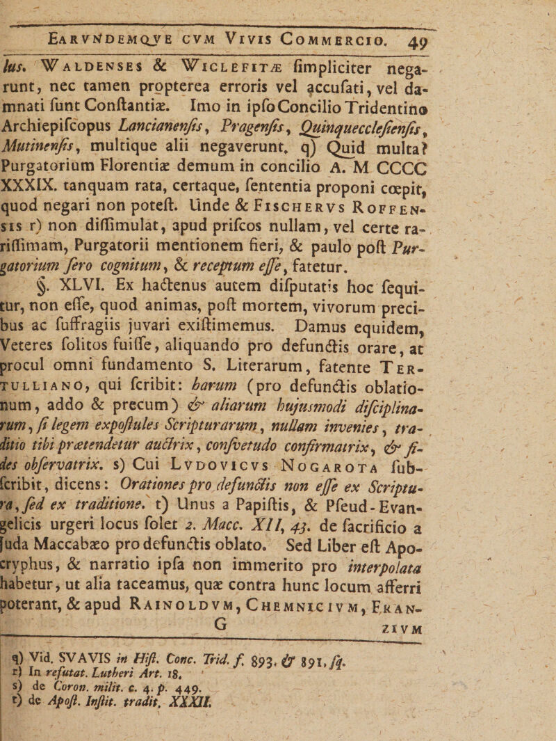 lus. Waldenses &amp; Wiglefit^e fimpliciter nega¬ runt, nec tamen propterea erroris vel accufati,vel da¬ mnati funt Conflantis. Imo in ipfoConcilio Tridentin» Archiepifcopus Lancianenfis, Pragenfis, Quinquecclefienfis, Mutinenfis, multique alii negaverunt, q) Quid multa? Purgatorium Florentis demum in concilio A. M CCCC XXXIX. tanquam rata, certaque, fententia proponi coepit, quod negari non poteft. Unde &amp;Fischervs Roffen- SIS ^ ) apud prifcos nullam, vel certe ra- riffimam, Purgatorii mentionem fieri, &amp; paulo poft Pur¬ gatorium fero cognitum, &amp; receptum ejfe, fatetur. §. XLVI. Ex hadenus autem difputatis hoc fequi- tur, non efie, quod animas, pofl: mortem, vivorum preci¬ bus ac fuffragiis juvari exiftimemus. Damus equidem, Veteres folitos fuiffe, aliquando pro defundis orare, at procul omni fundamento S. Literarum, fatente Ter¬ tulliano, qui fcribit: hamm (pro defundis oblatio¬ num, addo &amp; precum) aliarum hujusmodi difciplina- rum, fi legem expofiules Scripturarum, nullam invenies, tra¬ ditio tibi praetendetur auctrix, confiet udo confirmatrix, &amp; fi¬ des obfervatrix. s) Cui Lvdovicvs Nogarota fub- fcribit, dicens: Orationes pro defunciis non ejfe ex Scriptu¬ ra,fed ex traditione, t) Unus a Papillis, &amp; Pfeud-Evan- gelicis urgeri locus folet 2. Macc. XII, 43. de facrificio a [uda Maccabso pro defundis oblato. Sed Liber eft Apo¬ cryphus, &amp; narratio ipfa non immerito pro interpolata habetur, ut alia taceamus, qus contra hunc locum afferri poterant, &amp; apud Rainoldvm, Chemntcivm, Fran- ____ ZIVM q) Vid. SVAVIS in Hift. Cone. Trid. f. 893, &amp; 891. A r) In refutat. Lutberi Art. i$4 s) de Coroji. milit. c. 4. p. 449. t) de Apoft, Infiit. tradit, XXXJL
