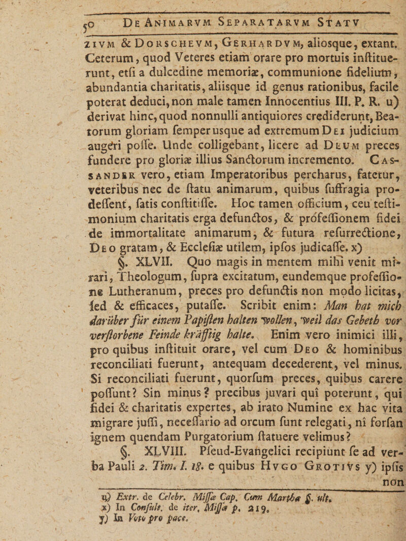 zivm &amp; Dorschevmj Gerhardvm, aiiosque, extant. Ceterum, quod Veteres etiam orare pro mortuis inditue- runt, et(i a dulcedine memoriae, communione fidelium, abundantia charitatis, aliisque id genus rationibus, facile poterat deduci, non male tamen Innocentius III. P. R. u) derivat hinc, quod nonnulli antiquiores crediderunt, Bea¬ torum gloriam femper usque ad extremum Dei judicium augeri poffe. Unde colligebant, licere ad Deum preces fundere pro gloriae illius Sandorum incremento. C as- sandsr vero, etiam Imperatoribus pereharus, fatetur, veteribus nec de ftatu animarum, quibus fuffragia pro- deflent, fatis conditiffe. Hoc tamen officium, ceu tefti- monium charitatis erga defundos, &amp; prdfeffionem fidei de immortalitate animarum, &amp; futura refurredione, Deo gratam, &amp; Ecclefiae utilem, ipfos judicaffe. x) §. XLVII. Quo magis in mentem mihi venit mi¬ rari, Theologum, fupra excitatum, eundemque profefiio® me Lutheranum, preces pro defundis non modo licitas, led &amp; efficaces, putafle. Scribit enim: Man has micb dar uber fur finem Papijlen b aiten pollen, y^eil das Gebetb vor verflorbene Feinde krafftig halte. Enim vero inimici illi, pro quibus indituit orare, vel cum Deo &amp; hominibus reconciliati fuerunt, antequam decederent, vel minus. Si reconciliati fuerunt, quorfum preces, quibus carere poliunt? Sin minus? precibus juvari qui poterunt, qui fidei &amp; charitatis expertes, ab irato Numine ex hac vita migrare juffi, neceffario ad orcum funt relegati, ni forfan ignem quendam Purgatorium datuere velimus? §. XLVIIL Pfeud-Evafrgelki recipiunt fe ad ver¬ ba Pauli 2. TtnuL W. e quibus Hvgo GkotiVs y) ipfis ___________ ________________ non iQ Extr. de Celebr. Mijja Cap, Cum Marpb# fflh x) In Ctftfeite. de iter, fijij/a p% a 19, •