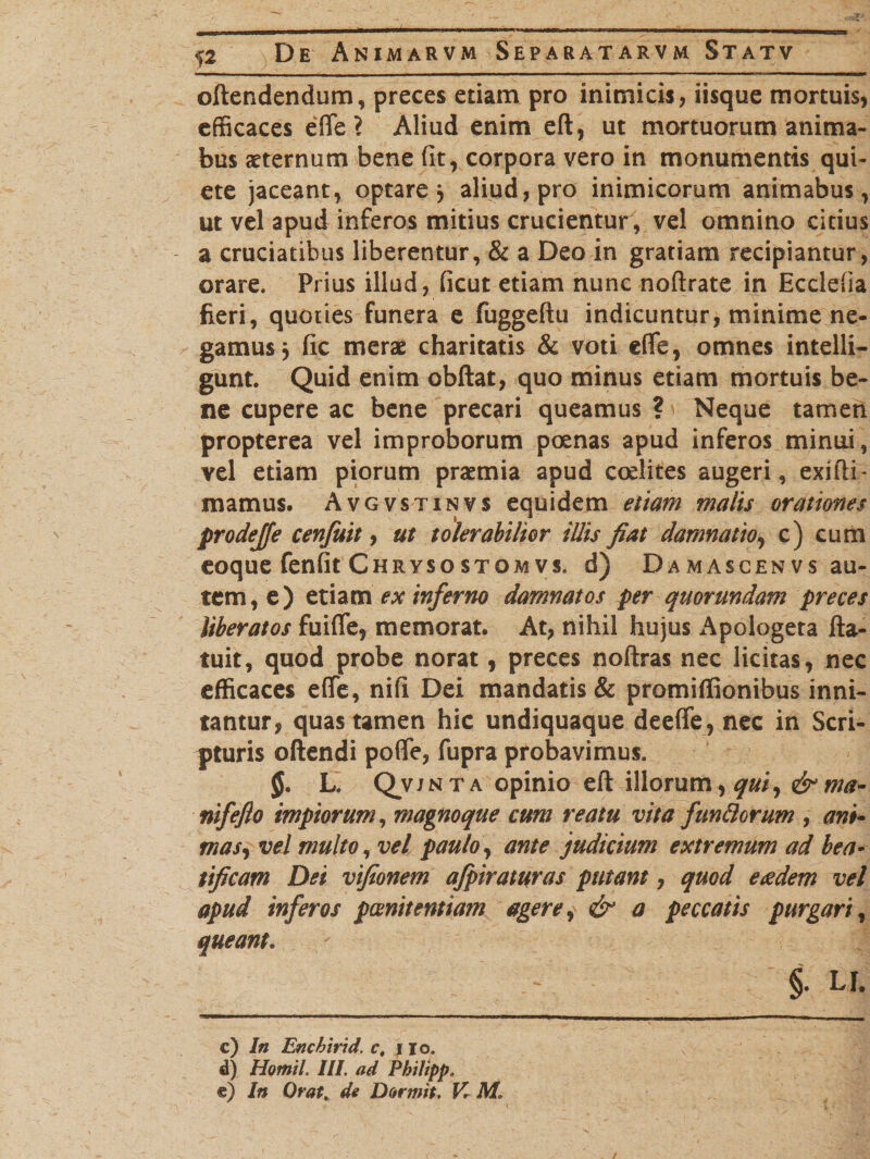 oftendendum, preces etiam pro inimicis, iisque mortuis, efficaces effe? Aliud enim eft, ut mortuorum anima- bus sternum bene fit, corpora vero in monumentis qui¬ ete jaceant, optare, aliud, pro inimicorum animabus, ut vel apud inferos mitius crucientur, vel omnino citius a cruciatibus liberentur, &amp; a Deo in gratiam recipiantur, orare. Prius illud, ficut etiam nunc noftrate in Eccleffa fieri, quoties funera e fuggeftu indicuntur, minime ne¬ gamus } fic merae charitatis &amp; voti effe, omnes intelli- gunt. Quid enim obftat, quo minus etiam mortuis be¬ ne cupere ac bene precari queamus ? Neque tamen propterea vel improborum poenas apud inferos minui, vel etiam piorum praemia apud codifes augeri, exifti- rnarnus. Avgvstinvs equidem etiam malis orationes prodejfe cenfuit, ut tolerabilior illis fiat damnatio, c) cum coque fenfit Chrysostomvs, d) Damascenvs au¬ tem, e) etiam ex inferno damnatos per quorundam preces Uberatos fuifle, memorat. At, nihil hujus Apologeta fta- tuit, quod probe norat, preces noftras nec licitas, nec efficaces effe, nifi Dei mandatis &amp; promiflionibus inni¬ tantur, quas tamen hic undiquaque deefle , nec in Scri¬ pturis oftendi poffe, fupra probavimus. L. Qvjnta opinio eft illorum, quiy &amp;ma- nifeflo impiorum, magnoque cum reatu vita fundorum , ani- mas, vel multo, vel paulo, ante judicium extremum ad bea¬ tificam Dei vifionem afpiraturas putant, quod e<edem vel apud inferos poenitentiam agere, &amp; a peccatis purgari, queant. - §• u c) In Encbirid. c, 110. d) Homil III. ad Pbitipp. e) In Orat, de Dormit. V. M.