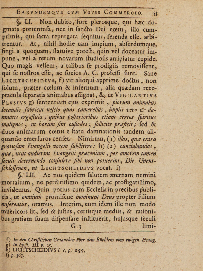 §. LI. Non dubito, fore plerosque, qui haec do¬ gmata portentofa, nec in fando Dei coetu, illo cum¬ primis, qui facra repurgata fequitur, ferenda efle, arbi¬ trentur. At, nihil hodie tam impium, abfurdumque, fingi a quoquam, ftatuive poteft, quin vel doceatur im¬ pune , vel a rerum novarum ftudiofis arripiatur cupide. Quo magis vellem, a talibus fe prodigiis removiffent, qui fe noftros effe, ac focios A. C. profeffi funt. Sane Lichtscheidivs, f) vir alioqui apprime dodus, non folum, praeter coelum &amp; infernum , alia quaedam rece¬ ptacula feparatis animabus affignat, utViGiLANTivs Plvsivs g) fententiam ejus exprimit , piorum animabus locandis fabricat nefcio quas camerellas, impiis vero &amp; da¬ mnatis ergaftula , quibus poflerioribus etiam certos fpiritus malignos , ut horum fint cufiodes , folli cite praefici f, fed &amp; duos animarum coetus e ftatu damnationis tandem ali¬ quando emerfuros cenfet. Nimirum, (i) illas, quae extra gratiofam Evangelii vocem fubfiitere: h) (2) cundabundas , quae, utut audierint Evangelii praeconium , per amorem tamen feculi decernendo confulere fibi non potuerint, Die Unent- fchlojfenen, ut Lichtscheidivs vocat, i) $. LII. Ac nos quidem falutem aeternam nemini mortalium, ne perditiffimo quidem, ac profligatiflimo, invidemus. Quin potius cum Ecclefia in precibus publi¬ cis , ut omnium promifcue hominum Deus propter Filium mifereatur, oramus. Interim, cum idem ille non modo mifericors fit, fed &amp; juftus, certisque mediis, &amp; rationi¬ bus gratiam fuam difpenfare inftituerit, hujusque feculi G 3 limi- f) In den Cbrifilicben Cedancken iiber dem Biicblem vom ewigen Evans, g) In Epifl. III. p. 25. h) LICHTSCHEIDIVS/. c,p. 2?f. i) />.367. .