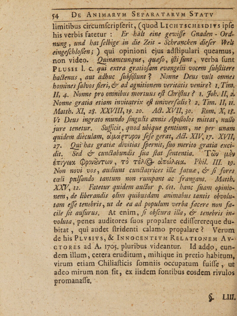 limitibus drcumfcripferit, (quod Lichtscheidi vs ipfe his verbis fatetur : Er halt eine gevoijfe Gnaden - Ord nung, und hat felbige in die Zeit - Schrancken diefer Welt eingefchlofien; ) qui opinioni ejus adftipulari queamus, non video. Qmnamcunque, qucefo, fit fiunt, verba funt Plus** 1. c. gratiofam evangelii vocem fubfiitere baftenus , fiubfiflunt ? Nonne Deus vult omnes homines [alvos fieri, &amp; ad agnitionem veritatis venire? i.Tirtt. II, 4. Nonne pro omnibus mortuus efi Chriftus ? 1. jWk II, k Nonne gratia etiam invitatrix efi univerfalis ? 2. Tim. //, 7/. A/, 28. XXVIII, 19. 20. AB. XVII, 30. Rom. X, ingrato mundo fingatis annis Apo/lolos mittat, nullo jure tenetur. Sufficit, quod ubique gentium, ne per unam quidem dieculam, ufMtgrtjpov fefe gerat, AB. XIV, 17. X/>7/, 27. Qui has grati£ divitias fpernit, Juo merito gratia exci¬ dit. Sed &amp; cunBabundis fua fiat fient entia. T&amp;y (jJv iffyeix 0PPV&amp;VTCOV, ro reK<&amp; dicdkm. Phil. III. 19. Non novi vos 7 audiunt cunctatrices ilice fatu£, &amp; fi fores coeli pnlfiando tantum non rumpant ac frangam. Matth• XXV, 12. Fatetur quidem auftor p. (fit. hanc fuam opinio« nem, de liberandis olim quibusdam animabus tantis obvoiti* tam ejje tenebris, ut de ea ad populum verba facere non fa¬ cile fit aufurus* At enim, fi obficura illa, &amp; tenebris in¬ voluta, penes auditores fuos propalare edifferereque du¬ bitat , qui audet findenti calamo propalare ? Verum de his Plvsivs, &amp; Innocentivm Relationem A v« ctores ad A. 1705. pluribus videantur. Id addo, eun¬ dem illum, cetera eruditum, mihique in pretio habitum, virum etiam Chiliafticis fomniis occupatum fuiffe , ut adeo mirum non fit, ex iisdem fontibus eosdem rivulos promanaffe. Llih