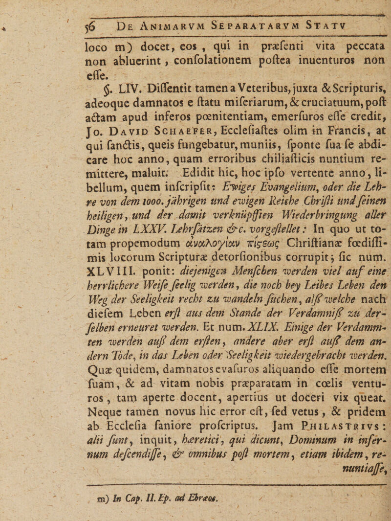loco m) docet, eos , qui in praefenti vita peccata non abluerint, confolationem poftea inuenturos non efle.  §. LIV. Diflfentit tamen a Veteribus, juxta &amp;Scripturisf adeoque damnatos e ftatu miferiarum,&amp; cruciatuum, poft adam apud inferos poenitentiam, emerfuros eflfe credit, Jo. David Sch aefer, Ecclefiaftes olim in Francis, at qui fandis, queis fungebatur,muniis, fponte fua fe abdi¬ care hoc anno, quam erroribus chiliafticis nuntium re¬ mittere, maluit. Edidit hic, hoc ipfo vertente anno, li¬ bellum, quem infcripfit: Eliges Evangelium, oder die Leb- re von dem 1000. jdhrigen und ewigen Reiehe Chrifli imd feinen heiligen, und der damit verknupflien Wiederbringung aller Dingein LXXV Lehrfdtzen &amp;c. vorgeftellet: In quo ut to¬ tam propemodum umKoyiav ttt^scog Chriftianae foediffi- mis locorum Scripturae detorfionibus corrupit^ fic num. XLV1II. ponit: diejenigen Menfcben 'iverden viel auf eine herrlhhere Weife feelig iverden, die nocb bey Leibes Leben den Weg der Seeligkeit recht zu loandeln fuchen 5 alj? wekhe nach diefem Leben erji aus dem Stande der Ver damni/? zu der- felben erneuret iverden. Et num. XLIX< Einige der Verdamm- ten 'werden auf dem erflen7 andere aber erfl au/? dem an- dem Tode, in das Leben oder Seeligkeit roiedergehracht vier den. Quae quidem, damnatos evafuros aliquando elTe mortem Tuam, &amp; ad vitam nobis praeparatam in coelis ventu¬ ros , tam aperte docent, apertius ut doceri vix queat. Neque tamen novus hic error eft, fed vetus, &amp; pridem ab Ecclefia faniore profcriptus. Jam Rhilastrivs: alii funt, inquit, hareticiqui dicunt, Dominum in infer¬ num defcendijfe, &amp; omnibus poft mortem, etiam ibidem, re- nuntiajfe%