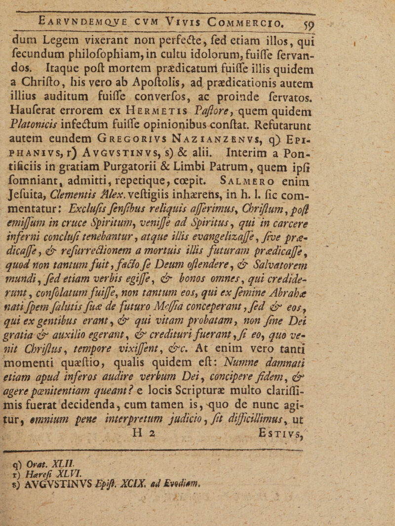 dum Legem vixerant non perfefte, fed etiam illos, qui fecundum philofophiam,in cultu idolorum, fuiffe fervan- dos. Itaque poft mortem praedicatum fuiffe illis quidem a Chrifto, his vero ab Apoftolis, ad praedicationis autem illius auditum fuifle converfos, ac proinde fervatos. Hauferat errorem ex Hermetis Pafiore, quem quidem Platonicis infe&amp;um fuiffe opinionibus conflat. Refutarunt autem eundem Gregorivs Nazianzenvs, q) Epi- phanivs, r) Avgvstinvs, s) &amp; alii. Interim a Pon¬ tificiis in gratiam Purgatorii &amp; Limbi Patrum, quem ipfi fomniant, admitti, repetique, coepit. Salmero enim Jefuita, Clementis Alex, veftigiis inhaerens, in h. 1. fic com¬ mentatur: Exclufis fenfibus reliquis afferimus, Chriftum,po(l emiffum in cruce Spiritum, veniffe ad Spiritus, qui in carcere inferni conclufi tenebantur, atque illis evangelizaffe, five pr£- dicaffe, &amp; refiirreftionem a mortuis illis futuram prdedicaffe, quod non tantum fuit, fa&amp;o fe Deum oftendere, &amp; Salvatorem mundi, fed etiam verbis egiffe, &amp; bonos omnes, qui credide¬ runt , confolatum fuiffe, non tantum eos, qui ex femine Abrahti nati fpem falutis fuee de futuro Meffia conceperant, fed &amp; eos , qui ex gentibus erant, &amp; qui vitam probatam, non fine Dei gratia &amp; auxilio egerant, &amp; credituri fuerant, fi eo, quo ve- nit Chriflus, tempore vixiffent, &amp;c. At enim vero tanti momenti quaeftio, qualis quidem eft: Numne damnati etiam apud inferos audire verbum Dei, concipere fidem, agere poenitentiam queant l e locis Scripturae multo clarifll- mis fuerat decidenda, cum tamen is,^quo de nunc agi¬ tur, omnium pene interpretum judicio, fit difficillimus, ut H 2 Estivs/ q) Orat. XLII. r) Harefi XLVI. %) AVGVSTINVS Epjft. XCJX. ad Evodim*