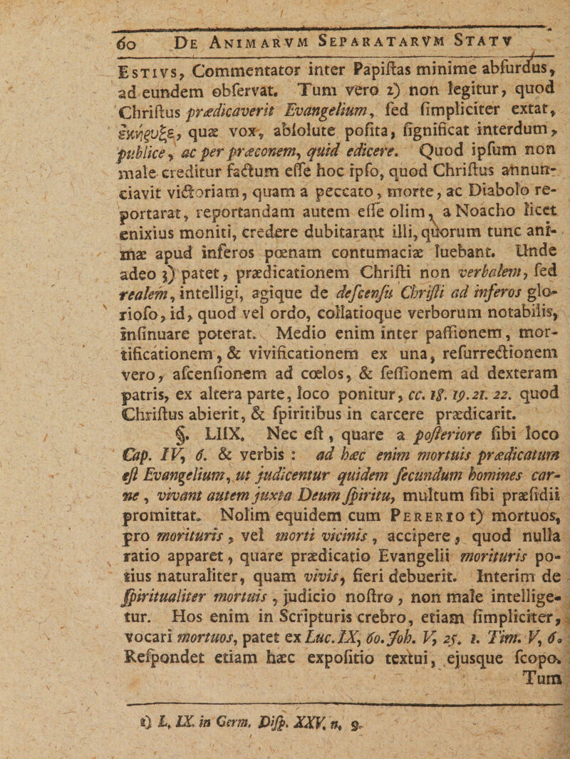 Istivs, Commentator inter Papiftas minime abfurdtis* ad eundem obfervat. Tum vero 2) non legitur, quod Chrifbs praedicaverit Euangelium, fed {impliciter extat, ittYlgvfte., quae vox, ablolute perita, figmficat interdum* publice , ac per pntconem, quid edicere. Quod ipfum non male creditur faftum effe hoc rpfo, quod Chriftus atmun:- ciavit vidoriam, quam a peccato, morte, ac Diabolo re¬ porta rat , reportandam autem eile olim, aNoacho licet enixius moniti, credere dubitarant illi, quorum tunc ani¬ mae apud inferos poenam contumaciae luebant. Unde adeo j) patet, praedicationem Chrifti non verbcdem, fed tsalem, intelligi, agique de defcenfu Cbrijli ad inferos glo- riofo, id, quod vel ordo, collatioque verborum notabilis, fnfinuare poterat. Medio enim ititer paffienern, mor¬ tificationem ,&amp; vivificationem ex una, refurredionem vero, afcenfionem ad coelos, &amp; feffionem ad dexteram patris, ex altera parte, loco ponitur, cc«if. 19.21. 22. quod Chriftus abierit, &amp; fpiritibus in carcere praedicant. §• LUX. Nec eft , quare a pojleriore fibi loco Cap. IV, 6. &amp; verbis : ad Imc enim mortuis praedicatum $Jl Evangelium, ut judicentur quidem fecundum homines car¬ ne , vivant autem juxta Deum Jpiritu, multum fibi praefidii promittat. Nolim equidem cum P e r e r x o t) mortuos, pro morituris vel morti vicinis,, accipere, quod nulla ratio apparet i quare praedicatio Evangelii morituris po* iius naturaliter, quam vivis, fieri debuerit. Interim de fpiritualiter mortuis , judicio noftro, non male intellige- $ur. Hos enim in Scripturis crebro, etiam fimplkiter, vocari mortuos, patet ex Lue. IX, tfo.foh. V, 25, 1. Tim. V, 6» Refpondet etiam haec expofitio textui, ejusque fcopo. 1 Tum