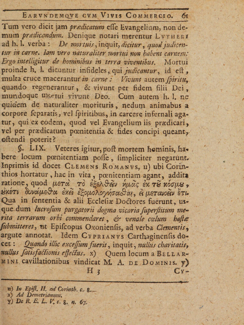 Tom vero dkit jam praedicatum efle Evangeliam? non de¬ mum pr&amp;ikmdum* Denique notari merentur Lvtheri ad b. 1. verba \ De mortuis, inquit, dicitur % quod judicen¬ tur in cur ne, lam vero naturaliter mortui non habent cantem: Ergo intelljgimr de hominibus in terra viventibus. Mortui proinde hf 1. dicuntur - infidelesf qui judicantur y id eft , multa cruce macerantur in carne: Vivunt autem Jpiniuv quando regenerantur, &amp; vivunt per fidem filii Dei , mundoque mortui vivunt Deo. Cum autem h. I ne quidem de naturaliter morituris ~ nedum animabus a corpore feparatis, vel fpiritibus, in carcere infernali aga¬ tur, qui'ex eodem, quod vel Evangelium iis praedicari* vel per praedicatum poenitentia &amp; fides concipi queant^ oftendi poterit? v v §* LIX. Veteres igitur, poft mortem hominis, lia* bere locum poenitentiam poffe , (impliciter negarunt* Inprimis id docet Clemens Romanvs, u) ubi Corin¬ thios hortatur , hac in vita , poenitentiam agant, addit* ratione, quod (j.srd^ ro e^sK-S-m i% tS koo'(W ? BK£T!f duvdfis&amp;a sm i^ovohoyyjcaS^&amp;jj r h [isravom stu Qua in fententia &amp; alii EcclefLx Dodfores fuerunt,, us¬ que dum luerojum purgatorii dogma vicaria faperftitum me¬ rita terrarum orbi commendaret, &amp; venale coelum hafiee fubmitteret, tit Epifcopus Oxonienfis, ad verba Clementisf argute annotat. Idem Cyfrianvs Carthaginenfis do¬ cet : Quando illic excejjum fuerit, inquit, nullus charitatis, nullus fatisfaclioms effelfys. x) Quem locum a. Bell a r- mini cavillationibus vindicat M. A. de Dominis, y) H | , 1 / Cy- &amp;) In Epift. II. ad Corinth, c9- x) Ad Detnetridnuin; f) De R. E, jL V» c. g. n, 6%,