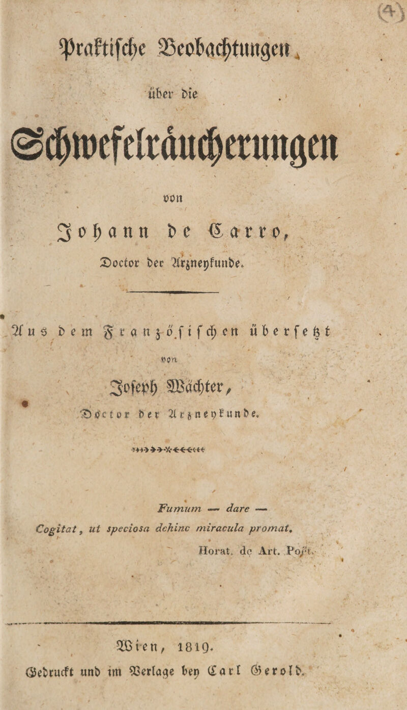 ^caftifcfte 23cofMcf&gt;tungen, über bie • • ' . • v; . V «V «'■“ . : \ &lt;Sdjtoefclrdiid)erun&lt;p pon 3 o f) a n tt fc c &lt;£ a rtr o, £&gt;octor bec 2(rjnepfunbe. 2T u $ b e m § t a n $ o f t f d; c tt überfefet  r * . “  ?'*■'* ‘ * , 1/ v’ * 0* *. ,■ V * , 3om md)tev, de t o r e r 21 c g n e p S « n b e. 1 \ * .1 _ ^ Fumum —* *&amp;zr&lt;? — Cogitat, ut speciosa dchinc miracula promat, Horat. de Art. Poel. &lt;. * &gt; * * 2ßien, 1819. * ÖSebrucft unb im Verlage ben (£atl ÖWrolb,