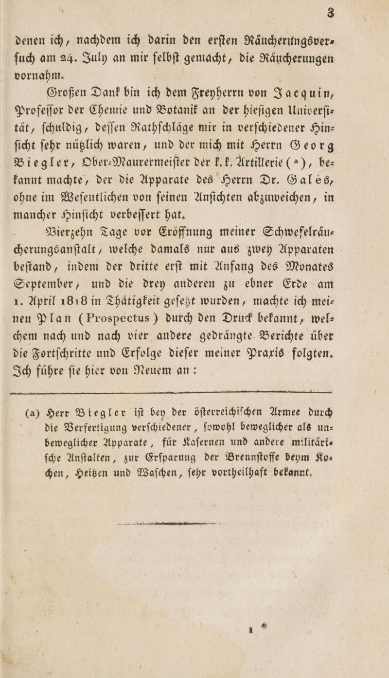 Setten ich, nachbem ich bartn ben erflen Rdnchmingßtjer* fuch am 24. 3ulp an mir felbjt gemacht/ bie Räucherungen cortiahm. ©rofen 2)anf bin ich bem grep^errn non Sacqutn, &lt;profefjor ber Chemie un&amp; S5otanif an ber hiefigen Unioerfü tat, fcpulbigA bejfen Rathfcplage mir in oerfdjiebener Jpin- ficht fehr nujjtid) mären, unb ber mich mit Jperrn ©eorg 53 i e g l e r, Dber--93?aurermeij?er ber f. f* Artillerie (3), be- fannt machte, ber bie Apparate beß iperrn £&gt;r. ©aleß, a^ne im $Ö3efentlid)en oon feinen 2tn)lchten ab$umeichen, in mancher Jpiitficht oerbejfert hat* 93ierjehn &amp;age oor Eröffnung meiner ®d)mefelrau* cherungßanjlatt, melche bamalß nur auß $mep Apparaten bejlanb, inbem ber britte erfl mit Anfang beß SRonateß 0eptentber, unb bie brep attberen $u ebner (£rbe am 1. ?lpril 1818 in Shdtigfeit gefegt mürben, machte ich mei¬ nen &lt;3)1 an (Prospectus) burch ben £)rucf befamtt, mef* ehern nach nab nad) mer anbere gebrangte Berichte übet bie gortfehritte unb Erfolge biefer meiner ^rapiß folgten* 3d&gt; führe fie hier 0011 Reuem an : (a) £err Viegler ifl bep ber bjlemicbKcbett 2lrmee butep bie Verfertigung tterfepiebener, fowcpl beweglicher alö uns beweglicher Apparate, für Äafernen unb anbere militari* fepe 2lnfialfen, $ur (Srfparung ber lörennfteffe bepm &amp;o* &lt;pen, Reiben unb 5$afcpen, fepr oortpetlpaft befannf.