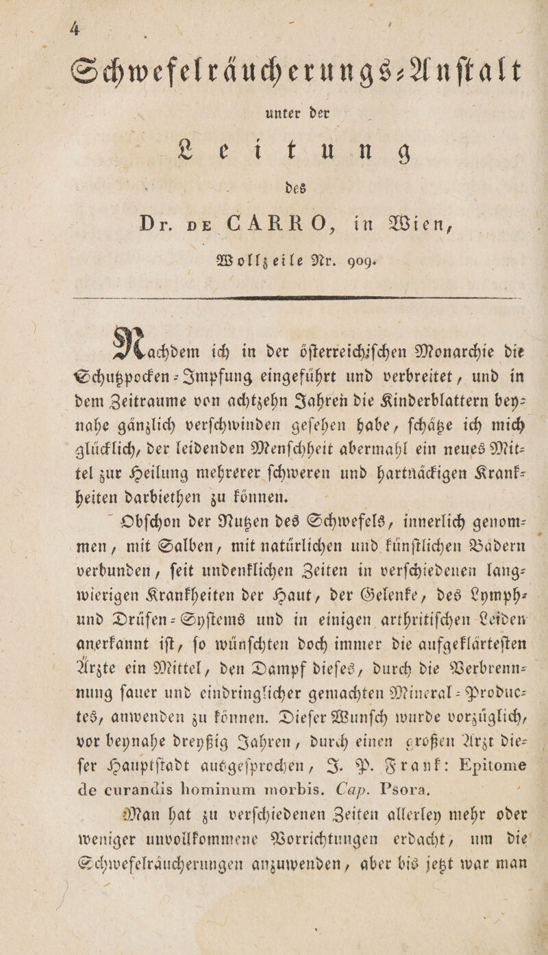 0cbwefelrdud;erung$#2lnftalt unter bet *■ ^ Leitung *' be§ Dr. de C ARR 0? in 2Ö i e n, oTf5 et le Sftr. 909. ^JCac^bem id) in ber bfterreicbifd)en Monarchie bte ^cfyu^pocfen-Sttty'fung eingefufjrt unb verbreitet r unb in bem Seitraume von ad)t§e^n 3uf&gt;reR bte ^inberblattern ber)- nal;e ganjlid; verfcfywinben gefehlt bube, fcfyajje id) mid) glticflid;, ber leibenben 90?enfd)bett abermal;! ein neueö Spit¬ tel öitr Teilung mehrerer ferneren unb hurtndcfigen ^ranf- Ijeiten barbieren $u fbnnen. £)bfd;on ber 9?u|en be3 0ehmefeB, innerlich genom¬ men , mit @alben, mit natürlichen unb funjdlid;en labern verbunben, feit unbenflid;en Sitten in oerfd)tebenen lang¬ wierigen ^ranfheiten ber ipaut, ber ©elenfe, beö ^pmplj* unb Prüfen--0 t) jlemö unb in einigen artfjritifd;en Reiben an.erfannt iß, fo miinfdßen bod&gt; immer bte anfgefldrteflen 2lr$te ein 50?tttel/ ben 0atnpf biefe3, burd; bie Verbrenn- mtng fauer unb einbringltd)er gemad)ten 0Q?incral^robuc- teb, anwenben §u fbnnen. X&gt;tefer SGBunfcf) würbe vor^ugHd;, vor beinahe brepfig 3ubreit, burd; einen großen 2tr$t bie- fer Jpanptftabt autgefprodjen, 3* Stauf: Epitome de curandis hominum morbis. Cap. Psora. f)0?an l)at §tt verfd;iebenett Seiten allerlei tueljr ober weniger unvoilfommene Vorrichtungen erbacfyt, um bie 0d)wefelrdud;erungen anjuweuben, aber bib jej$t war man