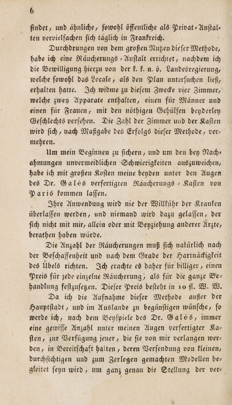 ftttbet, unb a^nltcf&gt;e, fowohl öffentliche ala privat* 2lngal* ten vervielfadjen ftct&gt; täglich in granfreich. 0urchbrungen non bem grogen Rufen bfcfer £Ü?et^obe, habe id) eine Räudjeruttga ^2lngalt errichtet, nachbem ich bie Bewilligung ifiev^u non ber t f. n, öf Canbearegierung, welche fowohl baa?ocale, aB ben &gt;pian unterfuchen lieg/ erhalten hatte. 3d) wibme $u biefern 3wecfe vier Bhnrner, welche $wet) Apparate enthalten, einen für s))?änner unb einen für grauen, mit ben nötigen ©chülfen bepberlep ©efdgechta nerfehen. 0ie 3afg ber Signier unb ber Mafien wirb ftch, nach 9Raggabe bea (Srfolga biefer SRethobe, ver- mehren. Um mein beginnen $u ftchent, unb um ben ber) Rad)* ahmungen imvermeiblichen 0d)wierigfeiten au^umeichen, habe ich mit grogen Soften meine bepben unter ben klugen bea 0r. ©alea verfertigten Räucherunga - Mafien non a r i ö fommett laffen^ 3h^e ^(nwenbung wirb nie ber SSBillführ ber Uranien überlaffen werben, unb niemanb wirb ba$n gelaffcn, ber ftch nicht mit mir, allein ober mit Beziehung anberer 2lr$te, beraten haben würbe» 0ie 2(n$ahl ber Räucherungen mag gef) natürlich nach ber Befehajfenheit unb nach bem ©rabe ber Jpartnäcfigfeit bea Ubela richten. 3d) fragte ea bafwr für billiger, einen *Preia für jebe einzelne Räucherung, als für bie gan$e Be- hanblung feg$ufe£en. tiefer Rreia befteht in 10 fl. 2B. 2B. 0a ich bie Aufnahme biefer 9Retf)obe auger ber £auptgabt, unb im 2lu6lanbe $tt begüngigen würtfche, fo Werbe ich, nach bem Bepfyiele bea 0r. ©alea, immer eine gewiffe 2ln^ahl unter meinen klugen verfertigter la¬ gert, $ur Verfügung jener, bie fie von mir verlangen wer¬ ben, in Bereitfchaft halten, beren 93erfenbttng von flehten, burchfid)tigen unb $um Seriegen gemachten SOtobellen be¬ gleitet ferm wirb, um ganj genau bie Stellung ber ver*