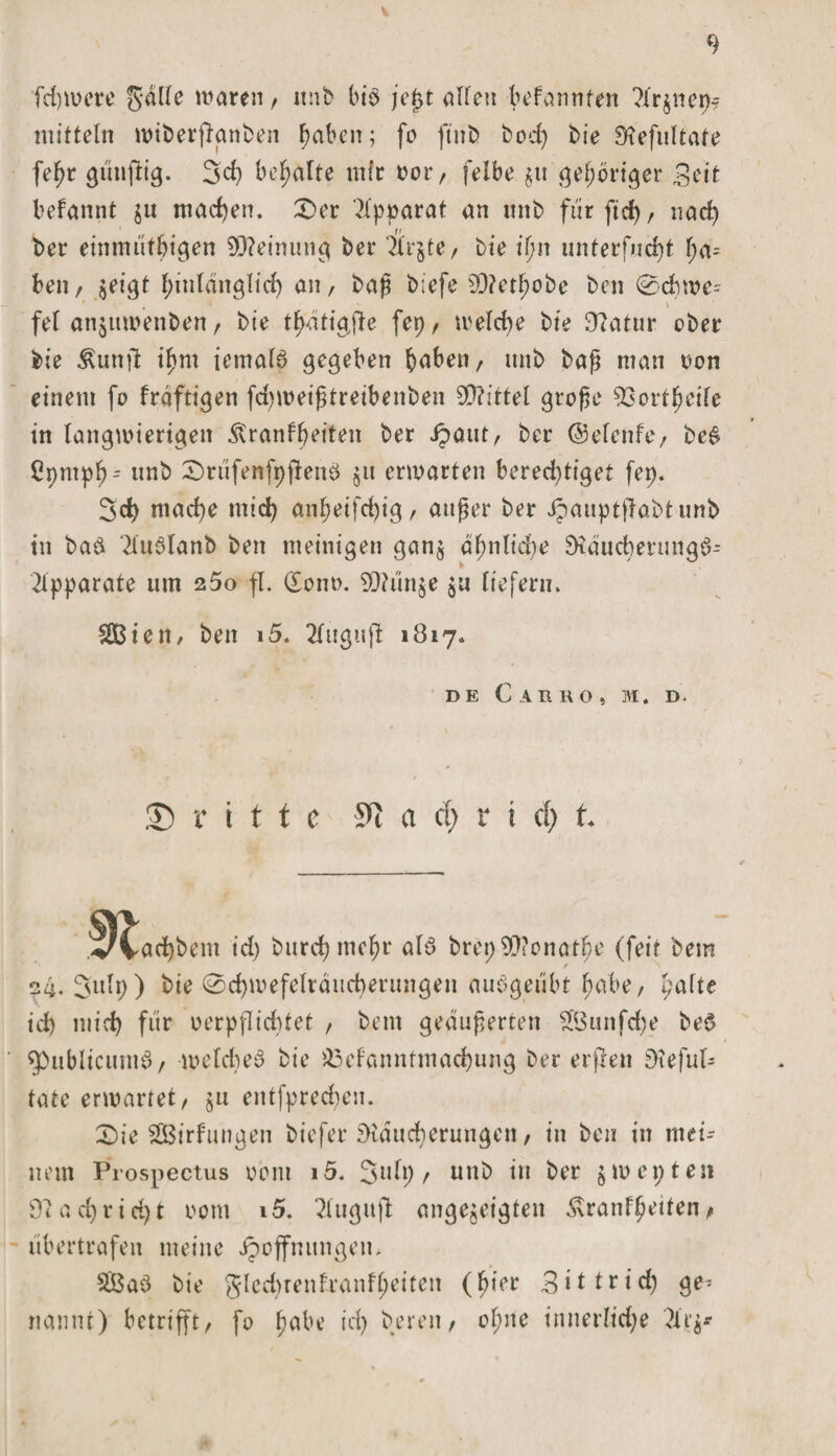 V 9 fchwere Salle waren, unb bis je$t allen bekannten ?lr$net)? mittein wiberftanben haben; fo ftnb bod) bie Refultate fehr künftig* 3d) behalte mir oor, felbe $u gehöriger Bett bekannt ju machen. £&gt;er Apparat an unb fürftd), nad) ber eirnnüthtgen ^3D?emung bei* zirpte, bie il?n imterf«d)t ha= ben, $eigt ^inlditglirf) an, baß biefe sD?etl?obe ben @d)we= * \ fei anjuwenben, bie thatiaj^e fep, weld)e bie Statur ober bie Kunft ihm iemalS gegeben haben, unb baß man oon einem fo kräftigen fdjweißtreibenben Mittel große Bortheife in langwierigen Krankheiten ber Jpaut, ber ©efenfe, beS ßpmpf)r »ab £&gt;rüfenfpfkenS jn erwarten bered)tiget fei). 3d) mache mid) anhetfd)ig, außer ber ipauptflabtunb in baS 2luSlanb ben meinigen gan$ ähnliche RäucherungS- 2lpparate um 2 5o fl. (£ont&gt;. 9Rün$e $u liefern* 2Bien, ben 15. 2luguft 1817» DE CaBRO, M. D. dritte S*i a cf) r i cf) f. vvad)bem id) Surchmefjr als brepSRonathe (feit Sem ?4. 3»lp) Sie 0d)wefelräud)erungen anSgeübt habe, halte id) mief) für oerpfIid)tet , bem geäußerten $3unfd)e beS spublicuntS, welches bie Bekanntmachung ber elften Refufc täte erwartet, $n entfpred)en. £)ie ^Birkungen biefer Räucherungen, in ben in mei¬ nem Prospectus 00m i5. 3alt) / unb in ber $wepten Rach rieht 00m i5. ^liigujl; angejeigten Krankheiten, übertrafen meine Hoffnungen* SBaS Sie glecbrenkrankheiten (hier 3ittrid) ge¬ nannt) betrifft, fo habe id) Seren, ol;ne innerliche 3tr$*