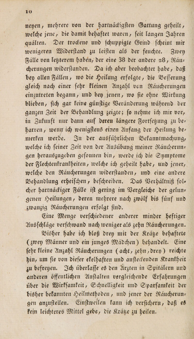 1 ' , ner&gt;cn / mehrere oon ber ^ortnocfigflen (Gattung geteilt , welche jene/ bie bamit behaftet waren, feit langen 3af)ten quälten* 0er trodene unb fchuppigte ©rinb fcheint mir wenigeren Siberjlanb $u leiden als ber feuchte. 3mep galle oen legerem hoben, ber eine 38 ber anbere 28/ Rau-- cherungen wiberftanben. 0a id) aber beobachtet habe, baß I&gt;ep allen galten, wo bie Teilung erfolgte, bie VejTerung gleich nach einer fepr f (einen 2inoen Räucherungen einjutreten begann, unb bet) jenen, wo jte ohne SBirfung biteben, ftd&gt; gar feine gttnjlige Verdnberung wdhrenb ber ganzen Beit ber Vehanblung zeigte; fo nehme ich mir ocr, in Bnfunft nur bann auf bereu längere gortfetmng ^u be¬ harren, wenp'id) wenigjlenS einen Anfang ber ipeilung be¬ werfen werbe. Sn ber ausführlichen Vefanntmachung, welche ich feiner Beit oon ber 2ütSubung meiner Raucberun- gen herauö^ugeben gefonnen bin, werbe id) bie 0pmptome ber glechtenfranfheiten, welche ich geheilt höbe, unb jener, weld)e ben Rdudjerungen wiberjlanben, unb eine anbere 25ehanblung erheifchen, befd)reiben. 0aS Verhältnis fol* eher hortnddiger gäde ift gering im Vergleiche ber gelun¬ genen Teilungen, beren mehrere nach jwölf bis fünf unb $man$tg Räucherungen erfolgt ftnb. (Eine 99?enge eerfd)iebener anberer minber fyeftiget :MuSfchtäge oerfchwanb nach weniger als $ehn Räucherungen. ViSher höbe ich bloß brep mit ber &amp;rä£e behaftete (jwep ERänner unb ein junges ERäbdjen) behanbelt. (Eine fehr fleine ^Injahl Räucherungen (acht, $ehn,brep) reichte pin, um fie oon biefer efelhoften unb anjledenben ^ranfheit gu befrepen. Sch überraffe eS ben 2ir$ten in 0pitälern unb anberen öffentlichen 2lnflalten oergleichenbe (Erfahrungen über bie SBirffamfcit, 0chnelligfeit unb 0parfantfeit ber bisher befannten Jpeilntethoben, unb jener ber Räucherun^ gen anjuflellen. (Einjlweilen fann ich uerftdjern, bof; eS fein leichteres Mittel gebe, bie $rä£e ju heilen.