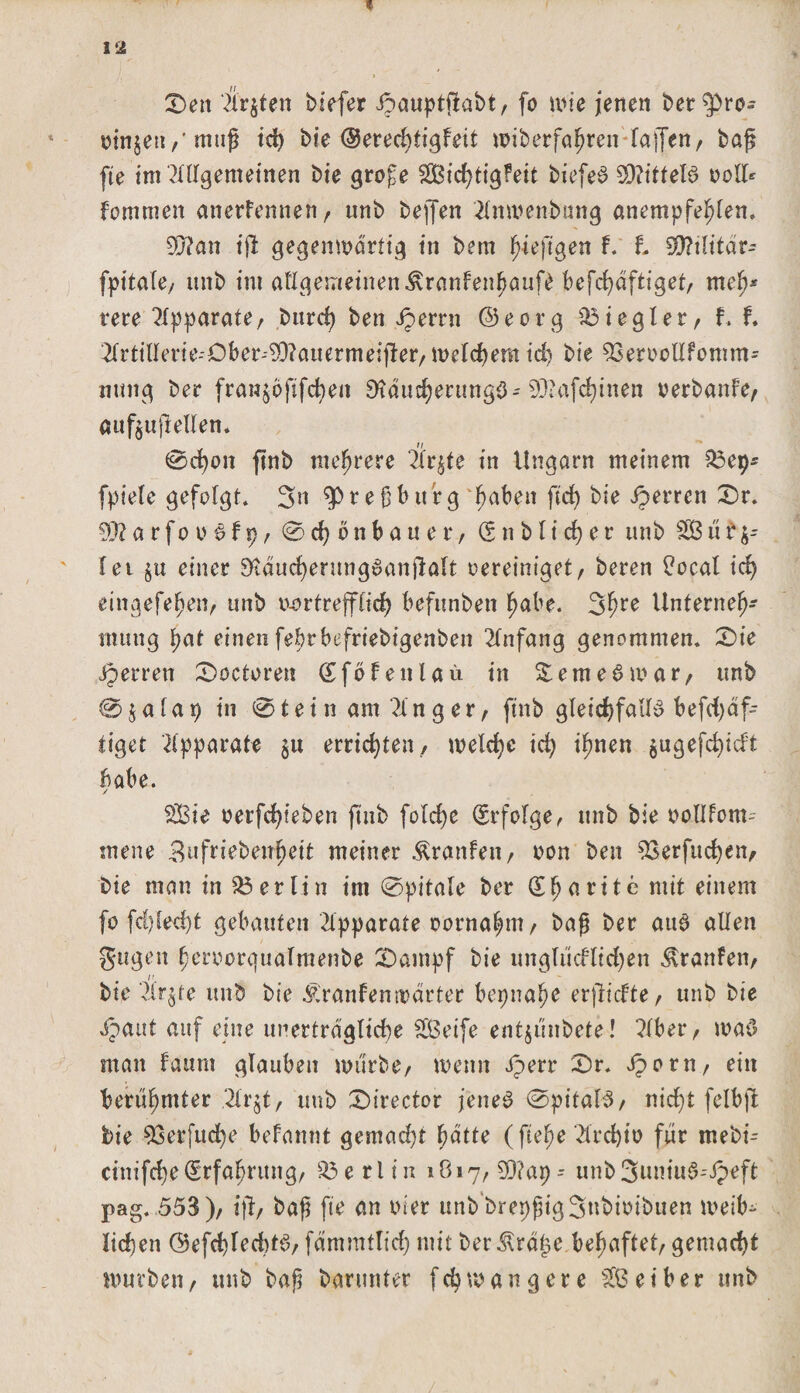 1 Den ‘Ärzten biefer Jpauptftabt, fo wie jenen ber^ro- oin$eu,'muß id) bie ©erechtigteit wiberfahren (affen, baß fte im Allgemeinen bie große Stetigkeit biefeS SÜlittelß voll* Fortunen anerkennen, unb bejfen 2lnwenbung anempfehfen. 9Wan ift gegenwärtig in bem fnejtgen k. t 9D?i(itär* fpttale, unb im af(gemeinenKrankenhauf£ befchäftiget, meß* tere Apparate, burd) ben Jperrn ©eorg Siegler, f. t 2lrtillerie--Dber--9Q?auermeifter, welchem id) bie 93eroodfomm- nung ber franjoftfc^eu ÜtäucherungS-93iafd)inen oerbanfe, aufeufteden. 0d)on ftnb mehrere Üt^te in Ungarn meinem &amp;3ep* fpiele gefolgt. 3u $&gt;reßbttrg ^abeit ftd&gt; bie iperren Dr. 93? a r f o o S k p, 0 d) o n b a u e r, (S n b (i d) e r unb SB u t $- (et §u einer 9(tducf)erung6anßö(t oereiniget, bereit Bocal id) eittgefeßen, unb uortreff(id) befunbett habe. 3hre Unterneh¬ mung ßat einen fehrbefriebigenben Anfang genommen. Die Jperren Doctoren (Sfökenlaü in SemeSwar, unb 0 $ a (a 9 in 01 e i n am 31 n g e r, ftnb gleichfalls befd)äf- tiget Apparate $tt errichten, welche ich ihnen $ugefchicft bähe. / Sie oerfchteben ftnb folche Erfolge, unb bie oollfom-- mene Bufriebenfjeit meiner Kranken, non ben 53erfuchen, bie man in Berlin im 0pitale ber (£ ha rite mit einem fo fd)led)t gebauten Apparate oornahm, baß ber aus allen gugen heroorguafraenbe Dampf bie unglücflichen Kranfen, bie ‘?Ir$te unb bie Krankenwärter bepnahe erjlicFte, unb bie ipaut auf eine unerträgliche Seife entjunbete! ?(ber, waS man kaum glauben mürbe, wenn iperr Dr. Jporn, ein berühmter .2(rjt, unb Director jenes (BpitaI3/ nid}t felbffc bie 93erfud)e bekannt gemacht hätte (flehe 2lrd)io für mebi^ cinifche Erfahrung, Berlin 1817, 93?ap -- unb 3uniuS--ipeft pag. 553), ijt, baß fte an wer unb'brepßig3«bioibuen weib¬ lichen ©efchfechtS, fämmUich mit ber Kräge. behaftet, gemacht würben, unb baß barunter fchwangere Seiber unb