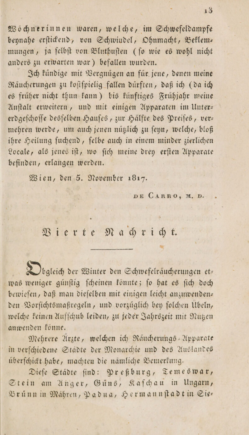 gßocpnerinnen waren, welche, im 0d)roefelbampfe bepnape erjticfenb, oon 0cpwiubel, Opnmacpt, £3eflem* mungen, ja felbjl oon £3lutßu|len (fo wie eS wopl nicpt anberS ju erwarten war) befallen würben* 3cp fünbige mit Vergnügen an für. jene, benen meine Dtäucperungen $u fojlfpielig fallen biirften, baß id) (ba icp eS früher nid&gt;t tpun fann ) bis fünftigeS griipjapr meine 2lnjbalt erweitern, unb mit einigen Apparaten im Uuter- crbgefcpofle beSfelben JpaufeS, jur ipdlfte beS ^PreifeS, oer^ mehren werbe, um aucp jenen m'tplicp fepn, welche, bloß ihre ipeilung fuepenb, felbe and) in einem minber §ierlicpen locale, als jenes ijl, wo ftcb) meine brep erjlen Apparate beß'nben, erlangen werben. SBien, ben 5. Eftooember 1817. JD K C.4RRO, M. D, ■S3 i e x t e a d) v i d) t cvJbgleidp ber SBinter ben 0cpwefelrducperungen et¬ was weniger gtinjlig fepeinen fonnte; fo pat eS fiep boep bewiefen, baß man biefelben mit einigen feid)t anjitwenben- ben 53orfid)tSmaßregeln, unb oorjiiglicp bei; fold)en Übeln, welcpe feinen tfuffepub leiben, $u /eher 3aprS$eit mit tilgen anwenben fönne. $?eprere ?lr$te, welcpen id) 9taucperuhgS; Apparate in oerfepiebene 0tdbte ber 90?onard;ie unb beS 2luSlanbeS iiberfepieft pabe, maepten bte näniliepe £5emerfung. 0iefe 0tdbte fuib: $&gt;reßburg, SemeSwar, 0tein am dnger, @unS, ^afepau in Ungarn,